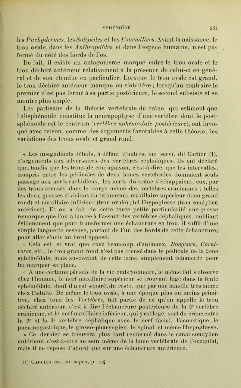 \q?> Pachydermes^ les >So/z/.>è6/es et les FoH/v??//ze/’s. Avant la naissance, le trou ovale, dans les Anthropoïdes et dans l’espèce humaine, n’est pas fermé du côté des bords de l’os. De fait, il existe un antagonisme marqué entre le trou ovale et le trou déchiré antérieur relativement à la présence de celui-ci en géné- ral et de son étendue en particulier. Lorsque le trou ovale est grand, le trou déchiré antérieur manque ou s’oblitère ; lorsqu’au contraire le premier n’est pas fermé à sa partie postérieure, le second subsiste et se montre plus ample. Les partisans de la théorie vertébrale du crâne, qui estiment que l’alisphénoïde constitue la neurapophyse d’une vertèbre dont le post sphénoïde est le centrum [vertèbre sphénoïdale postérieure)^ ont invo- qué avec raison, comme des arguments favorables à cette théorie, les variations des trous ovale et grand rond. « Les insignifiants détails, à défaut d’autres, ont servi, dit Carlier (1), d’arguments aux adversaires des vertèbres céphaliques. Ils ont déclaré que, tandis que les trous'de conjugaison, c’est-à-dire que les intervalles, compris entre les pédicules de deux lames vertébrales donnaient seuls passage aux nerfs rachidiens, les nerfs du crâne s’échappaient, eux, par des trous creusés dans le corps même des vertèbres crâniennes ; telles les deux grosses divisions du trijumeau: maxillaire supérieur (trou grand rond)' et maxillaire inférieur (trou ovale) ; tel l’hypoglosse (trou condylien antérieur). Et on a fait de cette toute petite particularité une grosse remarque que l’on a lancée à l’assaut des vertèbres céphaliques, oubliant évidemment que pour transformer une échancrure en trou, il suffit d’une simple languette osseuse, partant de Fun des bords de cette échancrure, pour aller s’unir au bord opposé. « Cela est si vrai que chez beaucoup d’animaux, Rongeurs, Carni- vores, etc., le trou grand rond n’est pas creusé dans le pédicule de la lame sphénoïdale, mais au-devant de cette lame, simplement échancrée pour lui marcjuer sa place. « A une certaine période de la vie embryonnaire, le même fait s’observe chez l’homme, le nerf maxillaire supérieur se trouvant logé dans la fente sphénoïdale, dont il n’est séparé, du reste, que par une lamelle très mince chez l’adulte. De même le trou ovale, à une épociue plus ou moins primi- tive, chez tous les Vertébrés, fait partie de ce qu’on appelle le trou déchiré antérieur, c’est-à-dire l’échancrure postérieure de la 2*^ vertèbre crânienne, et le nerf maxillaire inférieur, qui y est logé, sort du crâne entre la et la 3® vertèbre céphalique avec le nerf facial, l’acoustique, le pneumogastrique, le glosso-pharyngien, le spinal et même l’hypoglosse. « Ce dernier se trouvera plus tard renfermé dans le canal condylien antérieur, c’est-à-dire au sein même de la lame vertébrale de l’occipital, mais il ne repose d’abord que sur une échancrure antérieure. (i) Carlier, loc. cit. supra, p. 124.