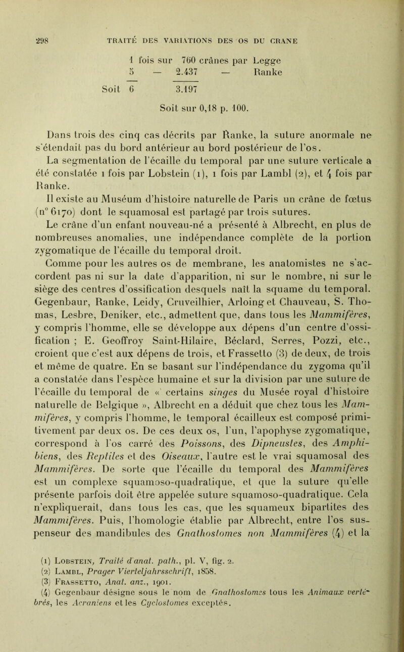 1 fois sur 760 crânes par Legge 5 - 2.437 - Ranke Soit G 3.197 Soit sur 0,18 p. 100. Dans trois des cinq cas décrits par Ranke, la suture anormale ne s'étendait pas du bord antérieur au bord postérieur de l’os. La segmentation de l’écaille du temporal par une suture verticale a été constatée i fois par Lobstein (i), i fois par Lambl (2), et 4 fois par Ranke. Il existe au Muséum d’histoire naturelle de Paris un crâne de fœtus (n°6i7o) dont le squamosal est partagé par trois sutures. Le crâne d’un enfant nouveau-né a présenté à Albrecht, en plus de nombreuses anomalies, une indépendance complète de la portion zygomatique de l’écaille du temporal droit. Comme pour les autres os de membrane, les anatomistes ne s’ac- cordent pas ni sur la date d’apparition, ni sur le nombre, ni sur le siège des centres d’ossification desquels naît la squame du temporal. Gegenbaur, Ranke, Leidy, Gruveilhier, Arloinget Chauveau, S. Tho- mas, Lesbre, Deniker, etc., admettent que, dans tous les Mammifères, y compris l’homme, elle se développe aux dépens d’un centre d’ossi- fication ; E. Geoffroy Saint-Hilaire, Béclard, Serres, Pozzi, etc., croient que c’est aux dépens de trois, etFrassetto (3) de deux, de trois et même de quatre. En se basant sur l’indépendance du zygoma qu’il a constatée dans l’espèce humaine et sur la division par une suture de l’écaille du temporal de «' certains singes du Musée royal d’histoire naturelle de Belgique », Albrecht en a déduit que chez tous les Mam- mifères, y compris l’homme, le temporal écailleux est composé primi- tivement par deux os. De ces deux os, l’un, l’apophyse zygomatique, correspond à l’os carré des Poissons, des Dipneiistes, des Amphi- biens, des Reptiles et des Oiseaux, l’autre est le vrai squamosal des Mammifères. De sorte que l’écaille du temporal des Mammifères est un complexe squamoso-quadratique, et que la suture qu’elle présente parfois doit être appelée suture squamoso-quadratique. Cela n’expliquerait, dans tous les cas, que les squameux bipartites des Mammifères. Puis, l’homologie établie par Albrecht, entre l’os sus- penseur des mandibules des Gnathostomes non Mammifères (4) et la (1) Lobstein, Traité d'anal, paîh., pl. V, fig. 2. (2) Lambl, Prager Vierteljahrsschrift, i858. (3) Frassetto, Anat. anz., 1901. (4) Gegenbaur désigne sous le nom de Gnathostomes tous les Animaux uerté^ brés, les Acraniens elles Cyclostomes exceptés.