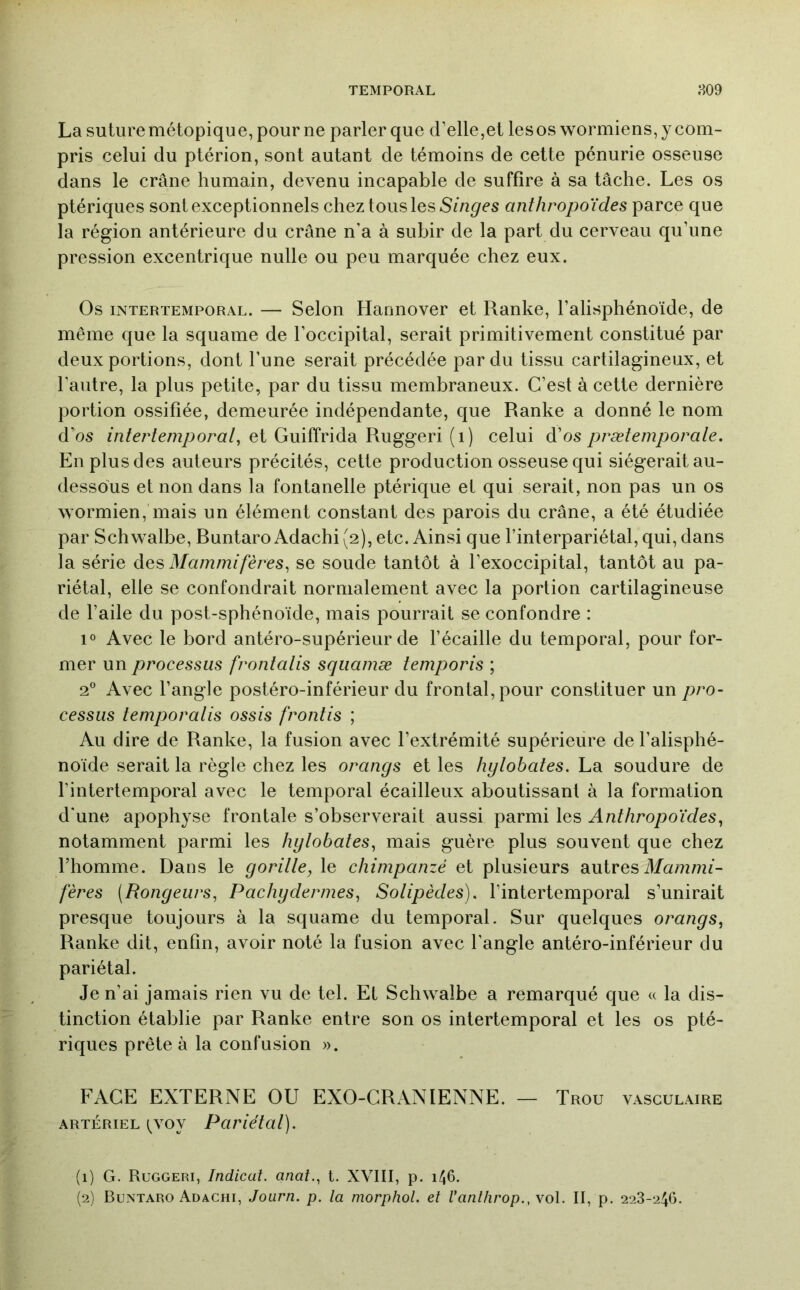 La suture métopique, pour ne parler que d’elle,et les os wormiens, y com- pris celui du ptérion, sont autant de témoins de cette pénurie osseuse dans le crâne humain, devenu incapable de suffire à sa tâche. Les os ptériques sont exceptionnels chez tous les anthropoïdes parce que la région antérieure du crâne n’a à subir de la part du cerveau qu’une pression excentrique nulle ou peu marquée chez eux. Os INTERTEMPORAL. — ScloR Hamiovcr et Ranke, l’alisphénoïde, de même que la squame de l’occipital, serait primitivement constitué par deux portions, dont l’une serait précédée par du tissu cartilagineux, et l’autre, la plus petite, par du tissu membraneux. C’est à cette dernière portion ossifiée, demeurée indépendante, que Ranke a donné le nom d’os m/ecfcmy^oro/, et Guiffrida Ruggeri (i) celui à'os prætemporale. En plus des auteurs précités, cette production osseuse qui siégerait au- dessous et non dans la fontanelle ptérique et qui serait, non pas un os wormien, mais un élément constant des parois du crâne, a été étudiée par Schwalbe, Runtaro Adachi (2), etc. Ainsi que l’interpariétal, qui, dans la série des Mammifères^ se soude tantôt à l’exoccipital, tantôt au pa- riétal, elle se confondrait normalement avec la portion cartilagineuse de l’aile du post-sphénoïde, mais pourrait se confondre : 1° Avec le bord antéro-supérieur de l’écaille du temporal, pour for- mer un processus frontalis sqiiamæ temporis ; 2° Avec l’angle postéro-inférieur du frontal, pour constituer un/pro- cessus temporalis ossis frontis ; Au dire de Ranke, la fusion avec l’extrémité supérieure de l’alisphé- noïde serait la règle chez les orangs et les hylohates. La soudure de l’intertemporal avec le temporal écailleux aboutissant à la formation d'une apophyse frontale s’observerait aussi parmi les Anthropoïdes^ notamment parmi les hylobates, mais guère plus souvent que chez l’homme. Dans le goritle, le chimpanzé et plusieurs autres Munzmf- fères (Rongeurs, Pachydermes, Solipèdes). l’intertemporal s’unirait presque toujours à la squame du temporal. Sur quelques orangs, Ranke dit, enfin, avoir noté la fusion avec l’angle antéro-inférieur du pariétal. Je n’ai jamais rien vu de tel. Et Schwalbe a remarqué que « la dis- tinction établie par Ranke entre son os intertemporal et les os pté- riques prête à la confusion ». FACE EXTERNE OU EXO-CRANIENNE. — Trou vasculaire ARTÉRIEL (^voy Pariétat). (1) G. Ruggeri, Indicat. anal., t. XVIII, p. i^6. (2) Buntaro Adachi, Journ. p. la morphoL et Vanlhrop., vol. II, p. 228-246.