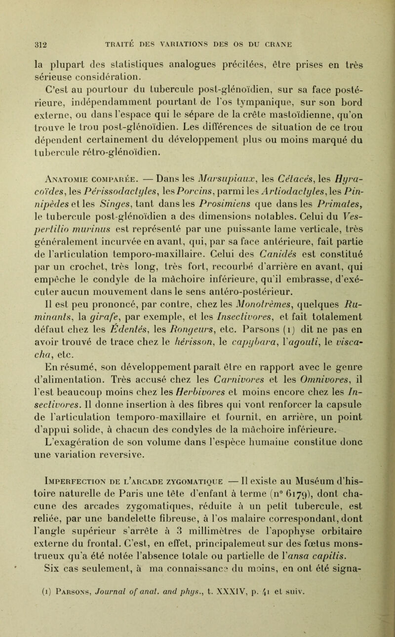 la plupart des statistiques analogues précitées, être prises en très sérieuse considération. C’est au pourtour du tubercule post-glénoïdien, sur sa face posté- rieure, indépendamment pourtant de Tos tympanique, sur son bord externe, ou dans l’espace qui le sépare de la crête mastoïdienne, qu’on trouve le trou post-glénoidien. Les différences de situation de ce trou dépendent certainement du développement plus ou moins marqué du tulDercule rétro-glénoidien. Anatomie comparée. — Dans les Marsupiaux^ les Cétacés^ les Hyra- coYdes, les Périssodactyles, les Porcins, parmi les Arliodaclyles, les Pin- nipèdes et les Singes, tant dans les Prosimiens que dans les Primates^ le tubercule post-glénoidien a des dimensions notables. Celui du Ves- pertilio murinus est représenté par une puissante lame verticale, très généralement incurvée en avant, qui, par sa face antérieure, fait partie de l’articulation temporo-maxillaire. Celui des Canidés est constitué par un crochet, très long, très fort, recourbé d’arrière en avant, qui empêche le condyle de la mâchoire inférieure, qu'il embrasse, d’exé- cuter aucun mouvement dans le sens antéro-postérieur. Il est peu prononcé, par contre, chez les Monolrèmes, quelques Ru- minants, la girafe, par exemple, et les Insectivores, et fait totalement défaut chez les Edentés, les Rongeurs, etc. Parsons (ij dit ne pas en avoir trouvé de trace chez le hérisson, le capybara, Vagouti, le visca^ cha, etc. En résumé, son développement paraît être en rapport avec le genre d’alimentation. Très accusé chez les Carnivores et les Omnivores, il l’est beaucoup moins chez les Herbivores et moins encore chez les In- sectivores. Il donne insertion à des fibres qui vont renforcer la capsule de l’articulation temporo-maxillaire et fournit, en arrière, un point d’appui solide, à chacun des condyles de la mâchoire inférieure. L’exagération de son volume dans l’espèce humaine constitue donc une variation reversive. Imperfection de l’arcade zygomatique — Il existe au Muséum d’his- toire naturelle de Paris une tête d’enfant à terme (n® 6179), dont cha- cune des arcades zygomatiques, réduite à un petit tubercule, est reliée, par une bandelette fibreuse, à l’os malaire correspondant, dont l’angle supérieur s’arrête à 3 millimètres de l'apophyse orbitaire externe du frontal. C’est, en effet, principalement sur des fœtus mons- trueux qu’a été notée l’absence totale ou partielle de Vansa capitis. Six cas seulement, à ma connaissance du moins, en ont été signa- (1) Parsons, Journal of anal, and phys., t. XXXIV, p. 41 et suiv.