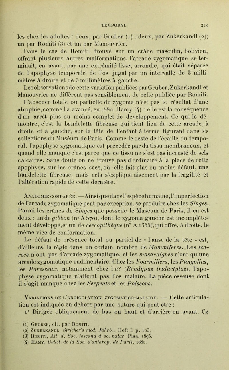 lés chez les adultes : deux, par Gruber (i) ; deux, par Zukerkandl (2); un par Romiti (3) et un par Manouvrier. Dans le cas de Romiti, trouvé sur un crâne masculin, bolivien, offrant plusieurs autres malformations, l’arcade zygomatique se ter- minait, en avant, par une extrémité lisse, arrondie, qui était séparée de l’apophyse temporale de l’os jugal par un intervalle de 3 milli- mètres à droite et de 5 millimètres à gauche. Les observations de cette variation publiées par Gruber, Zukerkandl et Manouvrier ne diffèrent pas sensiblement de celle publiée par Romiti. L’absence totale ou partielle du zygoma n’est pas le résultat d’une atrophie, comme l’a avancé, en 1880, Hamy (4) : elle est la conséquence d’un arrêt plus ou moins complet de développement. Ce qui le dé- montre, c’est la bandelette fibreuse qui tient lieu de cette arcade, à droite et à gauche, sur la tête de l’enfant à terme figurant dans les collections du Muséum de Paris. Comme le reste de l’écaille du tempo- ral, l’apophyse zygomatique est précédée par du tissu membraneux, et quand elle manque c’est parce que ce tissu ne s’est pas incrusté de sels calcaires. Sans doute on ne trouve pas d’ordinaire à la place de cette apophyse, sur les crânes secs, où elle fait plus ou moins défaut, une bandelette fibreuse, mais cela s’explique aisément par la fragilité et l’altération rapide de celte dernière. Anatomie comparée. — Ainsi que dans l’espèce humaine, l’imperfection de l’arcade zygomatique peut,par exception, se produire chez les Singes, Parmi les crânes de Singes que possède le Muséum de Paris, il en est deux: wnàQ gibbon (n° A5yo), dont le zygoma gauche est incomplète- ment développé,et un de cercopilhèqiie (11° A i355),qui offre, à droite, le même vice de conformation. Le défaut de présence total ou partiel de « l’anse de la tête » est, d’ailleurs, la règle dans un certain nombre de Mammifères. Les ten- recs n’ont pas d’arcade zygomatique, et les musaraignes n’ont qu’une arcade zygomatique rudimentaire. Chez les Fourmiliers, les Pangolins, les Paresseux, notamment chez Y aï (Bradgpiis Iridactglus), l’apo- physe zygomatique n’atteint pas l’os malaire. La pièce osseuse dont il s’agit manque chez les Serpents et les Poissons. Variations de l’articulation zygomatico-malaire. — Cette articula- tion est indiquée en dehors par une suture qui peut être : 1° Dirigée obliquement de bas en haut et d’arrière en avant. Ce (1) Gruber, cit. par Romiti. (2) Zukerkandl, Strickers med. Jahrb., Ileft I, p. io3. (3) Romiti, Atl. d. Soc. toscana d. sc. natiir. Pisa, iSgS. (4) Hamy, Ballet, de la Soc. d’anthrop. de Paris, 1880.