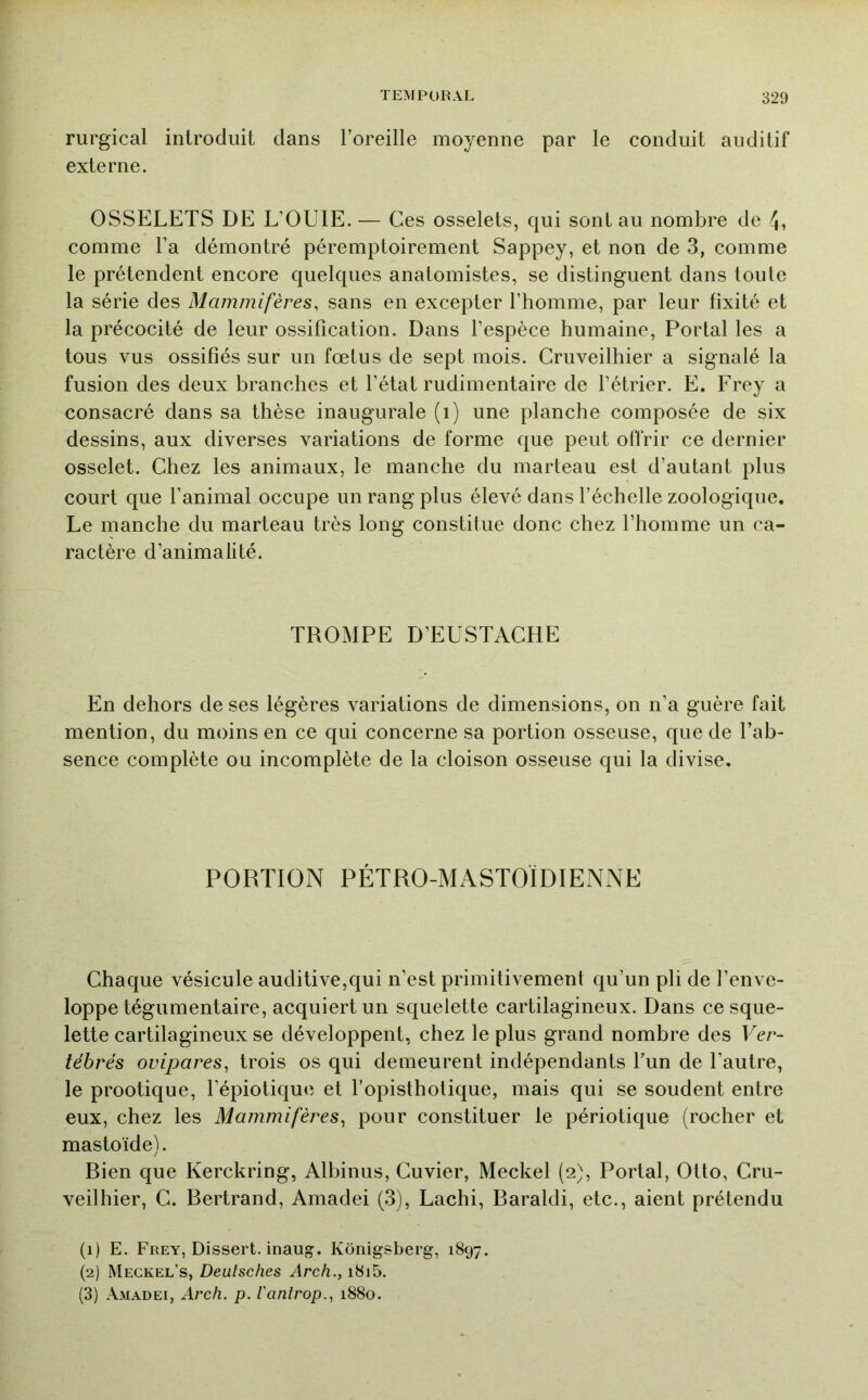 rurgical introduit clans l’oreille moyenne par le conduit auditif externe. OSSELETS DE L’OUIE. — Ces osselets, c|ui sont au nombre de 4, comme l’a démontré péremptoirement Sappey, et non de 3, comme le prétendent encore quelques anatomistes, se distinguent dans toute la série des Mammifères, sans en excepter l’homme, par leur fixité et la précocité de leur ossification. Dans l’espèce humaine, Portai les a tous vus ossifiés sur un fœtus de sept mois. Cruveilhier a signalé la fusion des deux branches et l’état rudimentaire de l’étrier. E. Frey a consacré dans sa thèse inaugurale (i) une planche composée de six dessins, aux diverses variations de forme c^ue peut offrir ce dernier osselet. Chez les animaux, le manche du marteau est d’autant plus court que l’animal occupe un rang plus élevé dans l’échelle zoologique. Le manche du marteau très long constitue donc chez l’homme un ca- ractère d’animalité. TROMPE D’EUSTACHE En dehors de ses légères variations de dimensions, on n’a guère fait mention, du moins en ce qui concerne sa portion osseuse, que de l’ab- sence complète ou incomplète de la cloison osseuse qui la divise. PORTION PÉTRO-MASTOÏDIENNE Chaque vésicule auditive,qui n’est primitivement qu’un pli de l’enve- loppe tégumentaire, acquiert un squelette cartilagineux. Dans ce sque- lette cartilagineux se développent, chez le plus grand nombre des Ver- tébrés ovipares^ trois os qui demeurent indépendants Tun de l’autre, le prootique, l’épiotiqu(i et l’opisthotique, mais qui se soudent entre eux, chez les Mammifères^ pour constituer le périotique (rocher et mastoïde). Bien que Kerckring, Albinus, Cuvier, Meckel (2), Portai, Otto, Cru- veilhier, C. Bertrand, Amadei (3), Lachi, Baraldi, etc., aient prétendu (1) E. Frey, Dissert, inaug. Konigsberg, 1897. (2) Meckel’s, Deutsches Arch., i8i5. (3) Amadei, Arch. p. Vantrop., 1880.