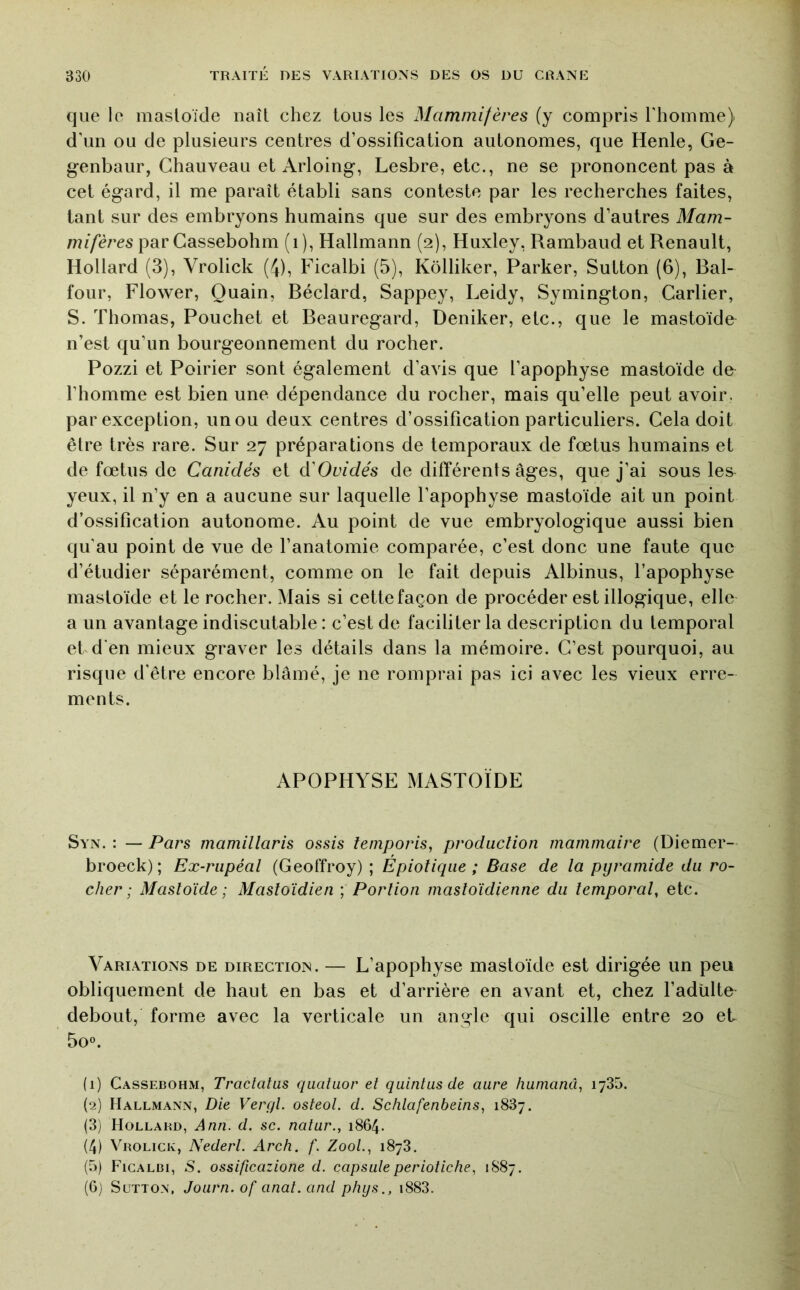 que le masloide naît chez tous les Mammifères (y compris Thomme) d’un ou de plusieurs centres d’ossification autonomes, que Henle, Ge- g-enbaur, Chauveau et Arloing, Lesbre, etc., ne se prononcent pas à cet égard, il me paraît établi sans conteste par les recherches faites, tant sur des embryons humains que sur des embryons d’autres Mam- mifères parCassebohm (i), Hallmann (2), Huxley, Rambaud et Renault, Hollard (3), Vrolick (4), Ficalbi (5), Kôlliker, Parker, Sutton (6), Bal- four, Flower, Quain, Béclard, Sappey, Leidy, Symington, Carlier, S. Thomas, Pouchet et Beauregard, Deniker, etc., que le mastoïde n’est qu’un bourgeonnement du rocher. Pozzi et Poirier sont également d’avis que l’apophyse mastoïde de l’homme est bien une dépendance du rocher, mais qu’elle peut avoir, par exception, un ou deux centres d’ossification particuliers. Cela doit être très rare. Sur 27 préparations de temporaux de fœtus humains et de fœtus de Canidés et éCGuidés de différents âges, que j’ai sous les yeux, il n’y en a aucune sur laquelle l’apophyse mastoïde ait un point d’ossification autonome. Au point de vue embryologique aussi bien qu’au point de vue de l’anatomie comparée, c’est donc une faute que d’étudier séparément, comme on le fait depuis Albinus, l’apophyse mastoïde et le rocher. Mais si cette façon de procéder est illogique, elle a un avantage indiscutable : c’est de faciliter la description du temporal et d'en mieux graver les détails dans la mémoire. C’est pourquoi, au risque d’être encore blâmé, je ne romprai pas ici avec les vieux erre- ments. APOPHYSE MASTOÏDE Syn. : — Pars mamillaris assis temporis, production mammaire (Diemer- broeck); Ex-riipéal (Geoffroy) ; Épiotiqiie ; Base de la pyramide du ro- cher ; Mastoïde ; Mastoïdien ; Portion mastoïdienne du temporal, etc. Variations de direction. — L’apophyse mastoïde est dirigée un peu obliquement de haut en bas et d’arrière en avant et, chez l’adülte debout, forme avec la verticale un angle qui oscille entre 20 et 5o°. (1) Cassebohm, Traclatus quatuor et quintusde aure hunianû, 1785. (2) Hallmann, Die Vergl. osteol. d. Schlafenbeins, 1887. (3) Hollabd, Ann. d. sc. natur., 1864. (4) Vrolick, Nederl. Arch. f. ZooL, 1878. (5) Ficalbi, S. ossificazione d. capsuleperiotiche, 1887, (6) Sutton, Journ. of anat.and phys., i883.