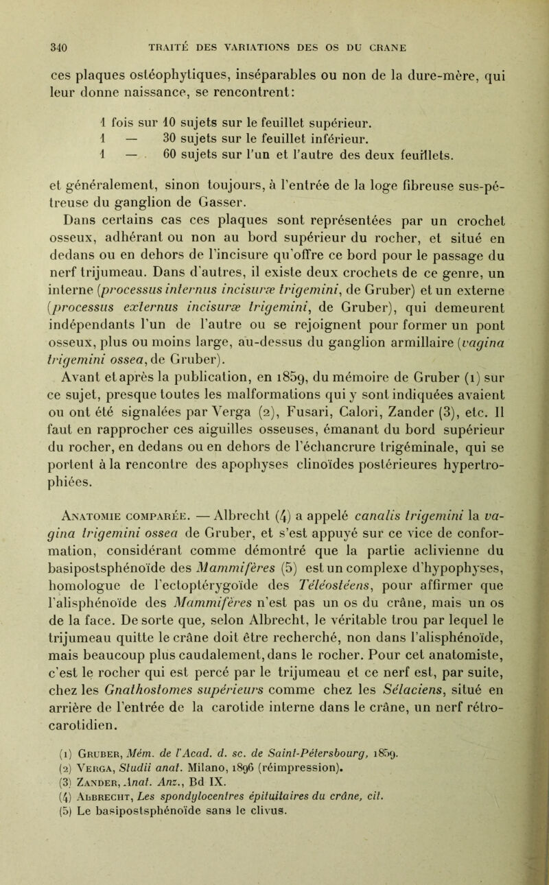 ces plaques ostéophytiques, inséparables ou non de la dure-mère, qui leur donne naissance, se rencontrent: 1 fois sur 10 sujets sur le feuillet supérieur. 1 — 30 sujets sur le feuillet inférieur. 1 — . 60 sujets sur l’un et l’autre des deux feuillets. et généralement, sinon toujours, à l’entrée de la loge fibreuse sus-pé- treuse du ganglion de Gasser. Dans certains cas ces plaques sont représentées par un crochet osseux, adhérant ou non au bord supérieur du rocher, et situé en dedans ou en dehors de l’incisure qu’offre ce bord pour le passage du nerf trijumeau. Dans d’autres, il existe deux crochets de ce genre, un interne {processus interniis incisiiræ trigemini^ de Gruber) et un externe {processus externus incisuræ trigemini^ de Gruber), qui demeurent indépendants l’un de l’autre ou se rejoignent pour former un pont osseux, plus ou moins large, au-dessus du ganglion armillaire {vagina trigemini ossca,de Gruber). Avant et après la publication, en iSSq, du mémoire de Gruber (i) sur ce sujet, presque toutes les malformations qui y sont indiquées avaient ou ont été signalées par Verga (2), Fusari, Calori, Zander (3), etc. Il faut en rapprocher ces aiguilles osseuses, émanant du bord supérieur du rocher, en dedans ou en dehors de l’échancrure trigéminale, qui se portent à la rencontre des apophyses clinoïdes postérieures hypertro- phiées. Anatomie comparée. — Albrecht (4) a appelé canalis trigemini la va- gina trigemini ossea de Gruber, et s’est appuyé sur ce vice de confor- mation, considérant comme démontré que la partie aclivienne du basipostsphénoïde des Mammifères (5) est un complexe d’hypophyses, homologue de l’ectoptérygoïde des Téiëostéens^ pour affirmer que l’alisphénoïde des Mammifères n’est pas un os du crâne, mais un os de la face. De sorte que^ selon Albrecht, le véritable trou par lequel le trijumeau quitte le crâne doit être recherché, non dans l’alisphénoïde, mais beaucoup plus caudalement,dans le rocher. Pour cet anatomiste, c’est le rocher qui est percé par le trijumeau et ce nerf est, par suite, chez les Gnathostomes supérieurs comme chez les Sétaciens, situé en arrière de l’entrée de la carotide interne dans le crâne, un nerf rétro- carotidien. (1) Gruber, Mem. de T Acad. d. sc. de Saint-Pétersbourg, 1859. (2) Verga, Stadii anal. Milano, 1896 (réimpression). (3) Zander, .Inaf. Anz.., Bd IX. (4) Aisbrecht, Les spondylocenlres épituitaires du crâne, cil. (5) Le basipostsphénoïde sans le clivus.