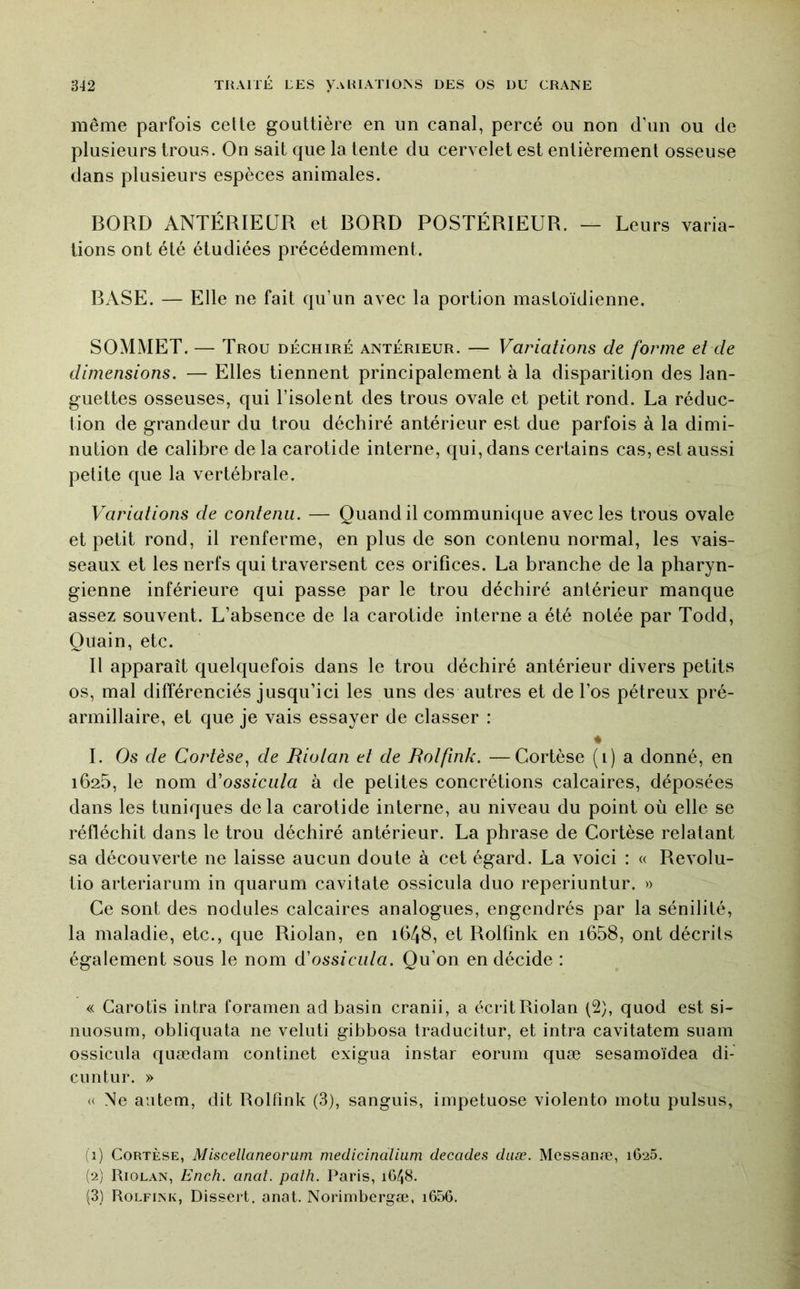 même parfois celte gouttière en un canal, percé ou non d’un ou de plusieurs trous. On sait que la tente du cervelet est entièrement osseuse dans plusieurs espèces animales. BORD ANTÉRIEUR et BORD POSTÉRIEUR. — Leurs varia- tions ont été étudiées précédemment. BASE. — Elle ne fait qu’un avec la portion mastoïdienne. SOMMET. — Trou déchiré antérieur. — Variations de forme et de dimensions. — Elles tiennent principalement à la disparition des lan- guettes osseuses, qui l’isolent des trous ovale et petit rond. La réduc- tion de grandeur du trou déchiré antérieur est due parfois à la dimi- nution de calibre de la carotide interne, qui, dans certains cas, est aussi petite que la vertébrale. Variations de contenu. — Quand il communique avec les trous ovale et petit rond, il renferme, en plus de son contenu normal, les vais- seaux et les nerfs qui traversent ces orifices. La branche de la pharyn- gienne inférieure qui passe par le trou déchiré antérieur manque assez souvent. L’absence de la carotide interne a été notée par Todd, Quain, etc. Il apparaît quelquefois dans le trou déchiré antérieur divers petits os, mal différenciés jusqu’ici les uns des autres et de l’os pétreux pré- armillaire, et que je vais essayer de classer : ♦ I. Os de Cortèse^ de Riotan et de Rotfink. —Cortèse (i) a donné, en 1625, le nom à'ossicida à de petites concrétions calcaires, déposées dans les tuniques delà carotide interne, au niveau du point où elle se réfléchit dans le trou déchiré antérieur. La phrase de Cortèse relatant sa découverte ne laisse aucun doute à cet égard. La voici : « Revolu- tio arteriarum in qiiarum cavitate ossicula duo reperiuntur. « Ce sont des nodules calcaires analogues, engendrés par la sénilité, la maladie, etc., que Riolan, en 1648, et Rolfink en i658, ont décrits également sous le nom d'ossiciita. Qu’on en décide : « Garofis intra foramen ad basin cranii, a écrit Riolan (2), quod est si- nuosum, obliquata ne veluti gibbosa traducitur, et intra cavitatem suam ossicula quædam continet exigua instar eorum quæ sesamoïdea di- eu ntur. » « Ne antem, dit Rolfink (3), sanguis, impetuose violento motu pulsus, (1) Cortèse, Miscellaneorum medicinalhim décades daæ. Messanæ, 1625. (2) Riolan, Ench. anal. palh. Paris, 1G48. (3) Rolfink, Dissert. anat. Norimbergæ, i656.