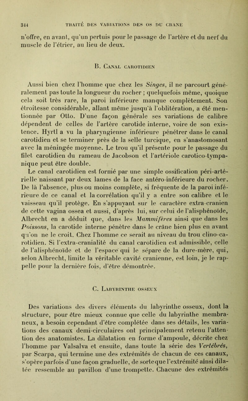 n’offre, en avant, qu’un pertuis pour le passage de l’artère et du nerf du muscle de l’étrier, au lieu de deux. B. Canal carotidien Aussi bien chez l’homme que chez les Singes, il ne parcourt géné- ralement pas toute la longueur du rocher ; quelquefois même, quoique cela soit très rare, la paroi inférieure manque complètement. Son étroitesse considérable, allant même jusqu’à l’oblitération, a été men- tionnée par Otto. D’une façon générale ses variations de calibre dépendent de celles de l’artère carotide interne, voire de son exis- tence. Hyrtl a vu la pharyngienne inférieure pénétrer dans le canal carotidien et se terminer près de la selle turcique, en s’anastomosant avec la méningée moyenne. Le trou qu’il présente pour le passage du filet carotidien du rameau de Jacobson et l’artériole carotico-tympa- nique peut être double. Le canal carotidien est formé par une simple ossification péri-arté- rielle naissant par deux lames de la face antéro-inférieure du rocher. De là l’absence, plus ou moins complète, si fréquente de la paroi infé- rieure de ce canal et la corrélation qu’il y a entre son calibre et le vaisseau qu’il protège. En s’appuyant sur le caractère extra-cranien de cette vagina ossea et aussi, d’après lui, sur celui de l’alisphénoïde, Albrecht en a déduit que, dans les Mammifères ainsi que dans les Poissons, la carotide interne pénètre dans le crâne bien plus en avant qu’on ne le croit. Chez l’homme ce serait au niveau du trou clino-ca- rotidien. Si l’extra-cranialité du canal carotidien est admissible, celle de l’alisphénoïde et de l’espace qui le sépare de la dure-mère, qui, selon Albrecht, limite la véritable cavité crânienne, est loin, je le rap- pelle pour la dernière fois, d’être démontrée. C. Labyrinthe osseux Des variations des divers éléments du labyrinthe osseux, dont la structure, pour être mieux connue que celle du labyrinthe membra- neux, a besoin cependant d’être complétée dans ses détails, les varia- tions des canaux demi-circulaires ont principalement retenu l’atten- tion des anatomistes. La dilatation en forme d’ampoule, décrite chez l’homme par Valsalva et ensuite, dans toute la série des Vertébrés, par Scarpa, qui termine une des extrémités de chacun de ces canaux, s’opère parfois d’une façon graduelle, de sorte que l’extrémité ainsi dila- tée ressemble au pavillon d’une trompette. Chacune des extrémités