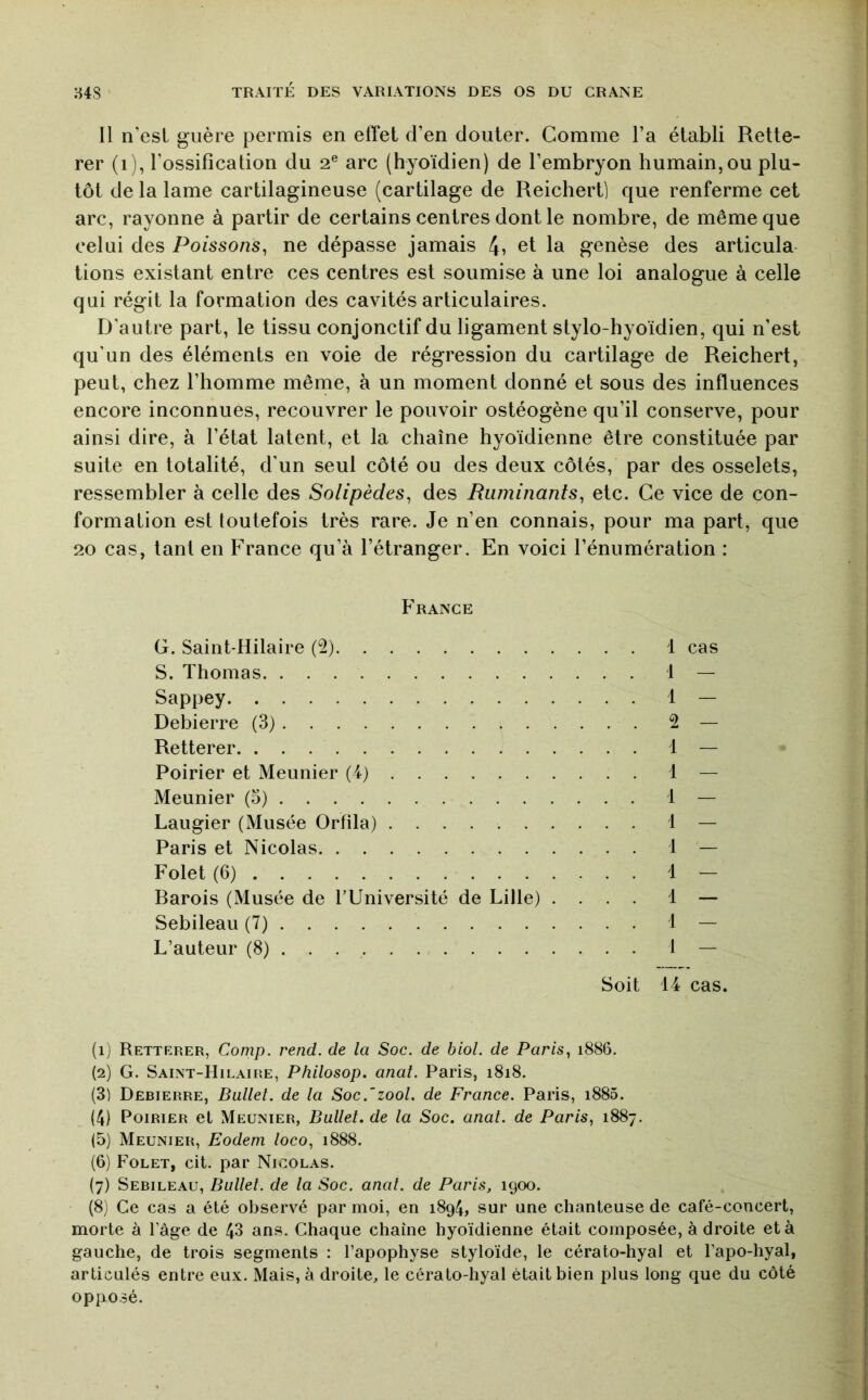 11 n’est guère permis en effet d’en douter. Comme l’a établi Rette- rer (i), l’ossification du 2® arc (hyoïdien) de l’embryon humain,ou plu- tôt de la lame cartilagineuse (cartilage de Reichert) que renferme cet arc, rayonne à partir de certains centres dont le nombre, de même que celui des Poissons, ne dépasse jamais 4, et la genèse des articula tions existant entre ces centres est soumise à une loi analogue à celle qui régit la formation des cavités articulaires. D’autre part, le tissu conjonctif du ligament stylo-hyoïdien, qui n’est qu’un des éléments en voie de régression du cartilage de Reichert, peut, chez l’homme même, à un moment donné et sous des influences encore inconnues, recouvrer le pouvoir ostéogène qu’il conserve, pour ainsi dire, à l’état latent, et la chaîne hyoïdienne être constituée par suite en totalité, d’un seul côté ou des deux côtés, par des osselets, ressembler à celle des Solipèdes, des Ruminants, etc. Ce vice de con- formation est toutefois très rare. Je n’en connais, pour ma part, que 20 cas, tant en France qu’à l’étranger. En voici l’énumération : France G. Saint-Hilaire (2) S. Thomas Sappey Debierre (3) Retterer. Poirier et Meunier (4) Meunier (5) Laugier (Musée Orfila) Paris et Nicolas Folet (6) Barois (Musée de l’Université de Lille) . Sebileau (7) L’auteur (8) . . 1 cas . . 1 — . . 2 — . . 1 — . . 1 — . . 1 — . . 1 — . . 1 — . . 1 — . . 1 — . . 1 — . . 1 — Soit 14 cas. (ij Retterer, Comp. rend, de la Soc. de biol. de Paris, 1886. (2) G. Saint-Hilaire, Philosop. anal. Paris, 1818. (3) Debierre, Ballet, de la Soc.’zool. de France. Paris, i885. (4) Poirier el Meunier, Ballet, de la Soc. anal, de Paris, 1887. (5) Meunier, Eodem loco, 1888. (6) Folet, cit. par Nicolas. (7) Sebileau, Ballet, de la Soc. anal, de Paris, 1900. (8) Ce cas a été observé par moi, en 1894, sur une chanteuse de café-concert, morte à l’âge de 43 ans. Chaque chaîne hyoïdienne était composée, à droite et à gauche, de trois segments ; l’apophyse styloïde, le cérato-hyal et l’apo-hyal, articulés entre eux. Mais, à droite, le cérato-hyal était bien plus long que du côté opposé.