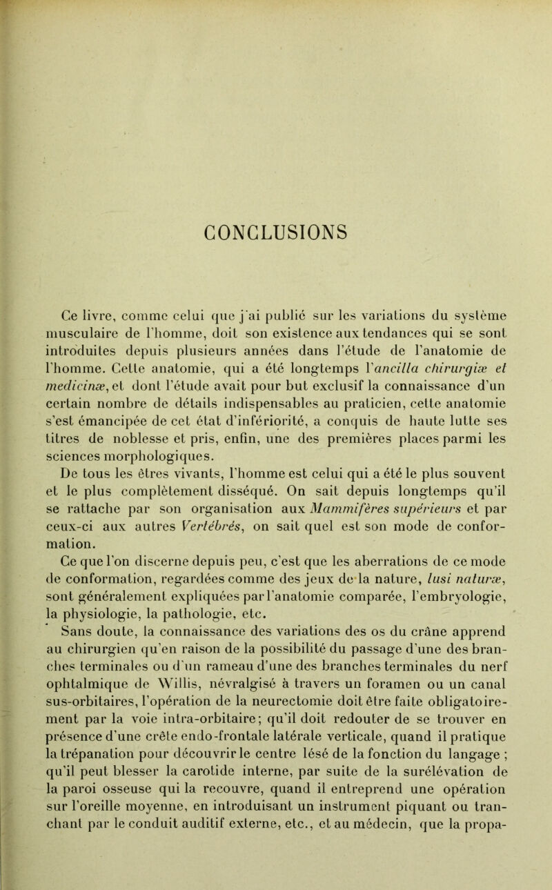 CONCLUSIONS Ce livre, comme celui que j'ai public sur les variations du système musculaire de l’homme, doit son existence aux tendances qui se sont introduites depuis plusieurs années dans l’étude de l’anatomie de l’homme. Cette anatomie, qui a été longtemps Vancilla cliirurgiæ et medicinæ^ et dont l’étude avait pour but exclusif la connaissance d’un certain nombre de détails indispensables au praticien, cette anatomie s’est émancipée de cet état d’infériorité, a conquis de haute lutte ses titres de noblesse et pris, enfin, une des premières places parmi les sciences morphologiques. De tous les êtres vivants, l’homme est celui qui a été le plus souvent et le plus complètement disséqué. On sait depuis longtemps qu’il se rattache par son organisation aux Mammifères supérieurs et par ceux-ci aux autres Vertébrés^ on sait quel est son mode de confor- mation. Ce que l’on discerne depuis peu, c’est que les aberrations de ce mode de conformation, regardées comme des jeux de la nature, lusi naturæ, sont généralement expliquées par l’anatomie comparée, l’embryologie, la physiologie, la pathologie, etc. Sans doute, la connaissance des variations des os du crâne apprend au chirurgien qu’en raison de la possibilité du passage d’une des bran- ches terminales ou d’un rameau d’une des branches terminales du nerf ophtalmique de Willis, névralgisé à travers un foramen ou un canal sus-orbitaires, l’opération de la neurectomie doit être faite obligatoire- ment par la voie intra-orbitaire; qu’il doit redouter de se trouver en présence d’une crête endo-frontale latérale verticale, quand il pratique la trépanation pour découvrir le centre lésé de la fonction du langage ; qu’il peut blesser la carotide interne, par suite de la surélévation de la paroi osseuse qui la recouvre, quand il entreprend une opération sur l’oreille moyenne, en introduisant un instrument piquant ou tran- chant par le conduit auditif externe, etc., et au médecin, que la propa-