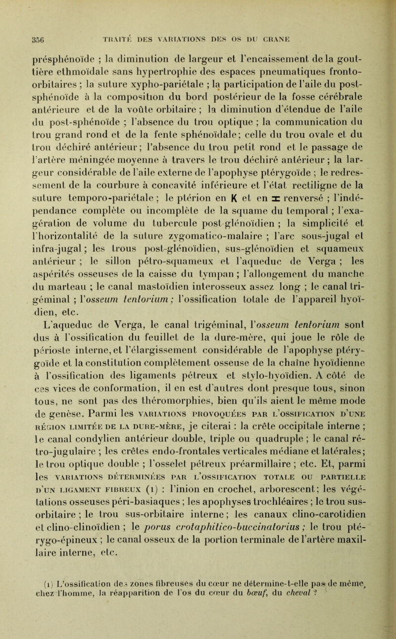 présphénoïde ; la diminiilion de largeur et l’encaissement delà gout- tière ethmoïdale sans hypertrophie des espaces pneumatiques fronto- orbitaires ; la suture xypho-pariétale ; la participation de l’aile du post- sphénoïde à la composition du bord postérieur de la fosse cérébrale antérieure et de la voûte orbitaire ; la diminution d’étendue de l’aile du post-sphénoïde ; l’absence du trou optique ; la communication du trou grand rond et de la fente sphénoïdale; celle du trou ovale et du trou déchiré antérieur; l’absence du trou petit rond et le passage de Tartère méningée moyenne à travers le trou déchiré antérieur ; la lar- geur considérable de l’aile externe de l’apophyse ptérygoïde ; le redres- sement de la courbure à concavité inférieure et l'état rectiligne de la suture temporo-pariétale ; le ptérion en K et en x renversé ; l’indé- pendance complète ou incomplète de la squame du temporal ; l’exa- gération de volume du tubercule post glénoïdien ; la simplicité et l’horizontalité de la suture zygomatico-malaire ; l’arc sous-jugal et infra-jugal ; les trous post-glénoïdien, sus-glénoïdien et squameux antérieur ; le sillon pétro-squameux et l’aqueduc de Verga ; les aspérités osseuses de la caisse du tympan ; l’allongement du manche du marteau ; le canal mastoïdien interosseux assez long ; le canal tri- géminal ; Vosseiim tentoriiim : l’ossification totale de l’appareil hyoï- dien, etc. L’aqueduc de Verga, le canal trigéminal, Vosseum teniorium sont dus à l’ossification du feuillet de la dure-mère, qui joue le rôle de périoste interne, et l’élargissement considérable de l’apophyse ptéry- goïde et la constitution complètement osseuse de la chaîne hyoïdienne à l’ossification des ligaments pétreux et stylo-hyoïdien. A côté de ces vices de conformation, il en est d’autres dont presque tous, sinon tous, ne sont pas des théromorphies, bien qu’ils aient le même mode de genèse. Parmi les variations provoquées par l’ossification d’une RÉGION LIMITÉE DE LA DURE-MERE, je citerai I la Crête occipitale interne ; le canal condylien antérieur double, triple ou quadruple ; le canal ré- tro-jugulaire ; les crêtes endo-frontales verticales médiane et latérales; le trou optique double ; l’osselet pétreux préarmillaire ; etc. Et, parmi les VARIATIONS DÉTERMINÉES PAR l’oSSIFICATION TOTALE OU PARTIELLE d’un LIGAMENT FIBREUX (i) : l’inioii en crochet, arborescent; les végé- tations osseuses péri-basiaques ; les apophyses trochléaires ; le trou sus- orbitaire ; le trou sus-orbitaire interne ; les canaux clino-carotidien et clino-clinoïdien ; le porus crotaphitico-buccinatorius ; le trou pté- rygo-épineux ; le canal osseux de la portion terminale de l’artère maxil- laire interne, etc. (i) L’ossification des zones fibreuses du cœur ne détermine-t-elle paade mèine^ cheri’homrne, Ja réap[)arition de l’os du cœur du bœuf^ du cheval ?