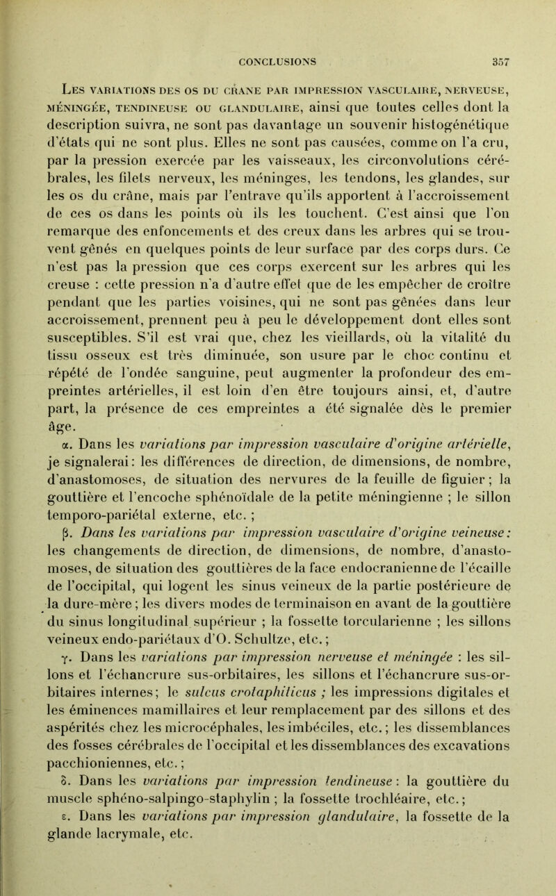 Les variations des os du crâne par impression vasculaire, nerveuse, MÉNINGÉE, tendineuse OU GLANDULAIRE, ainsi qu6 toutos cclles dont la description suivra, ne sont pas davantage un souvenir histogénétique d’états qui ne sont plus. Elles ne sont pas causées, comme on l’a cru, par la pression exercée par les vaisseaux, les circonvolutions céré- brales, les filets nerveux, les méninges, les tendons, les glandes, sur les os du crâne, mais par fentrave qu’ils apportent à l’accroissement de ces os dans les points où ils les touchent. C’est ainsi que l’on remarque des enfoncements et des creux dans les arbres qui se trou- vent gênés en quelques points de leur surface par des corps durs. Ce n’est pas la pression que ces corps exercent sur les arbres qui les creuse : cette pression n’a d’autre effet que de les empêcher de croître pendant que les parties voisines, qui ne sont pas gênées dans leur accroissement, prennent peu à peu le développement dont elles sont susceptibles. S’il est vrai que, chez les vieillards, où la vitalité du tissu osseux est très diminuée, son usure par le choc continu et répété de fondée sanguine, peut augmenter la profondeur des em- preintes artérielles, il est loin d’en être toujours ainsi, et, d’autre part, la présence de ces empreintes a été signalée dès le premier âge. a. Dans les variations par impression vasculaire d'origine artérielle^ je signalerai: les différences de direction, de dimensions, de nombre, d’anastomoses, de situation des nervures de la feuille de figuier ; la gouttière et l’encoche sphénoïdale de la petite méningienne ; le sillon temporo-pariétal externe, etc. ; p. Dans les variations par impression vasculaire d'origine veineuse: les changements de direction, de dimensions, de nombre, d’anasto- moses, de situation des gouttières de la face endocranienne de l’écaille de Foccipital, qui logent les sinus veineux de la partie postérieure de la dure-mère ; les divers modes de terminaison en avant de la gouttière du sinus longitudinal supérieur ; la fossette torcularienne ; les sillons veineux endo-pariétaux d’O. Schultze, etc. ; y. Dans les variations par impression nerveuse et méningée : les sil- lons et l’échancrure sus-orbitaires, les sillons et l’échancrure sus-or- bitaires internes; le sulciis crotaphiticus ; les impressions digitales et les éminences mamillaires et leur remplacement par des sillons et des aspérités chez les microcéphales, les imbéciles, etc. ; les dissemblances des fosses cérébrales de l’occipital et les dissemblances des excavations pacchioniennes, etc. ; 0. Dans les variations par impression tendineuse : la gouttière du muscle sphéno-salpingo-staphylin ; la fossette trochléaire, etc. ; £. Dans les variations par impression glandulaire^ la fossette de la glande lacrymale, etc.