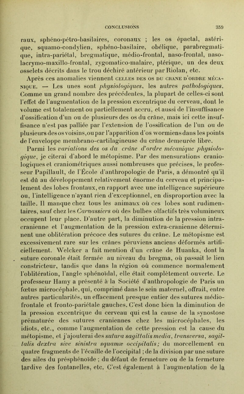 raux, sphéno-pétro-basilaires, coronaux ; les os épactal, astéri- que, squamo-condylien, sphéno-basilaire, obélique, parabregmali- qiie, intra-pariétal, bregmatique, médio-frontal, naso-frontal, naso- lacrymo-maxillo-fronlal, zygomatico-malaire, ptérique, un des deux osselets décrits dans le trou déchiré antérieur par Riolan, etc. Après ces anomalies viennent celles des os du crâne d’ordre méca- nique. — Les unes sont physiologiques, les autres pathologiques. Comme un grand nombre des précédentes, la plupart de celles-ci sont l’effet de l’augmentation de la pression excentrique du cerveau, dont le volume est totalement ou partiellement accru, et aussi de l’insuffisance d’ossification d’un ou de plusieurs des os du crâne, mais ici cette insuf- fisance n’est pas palliée par l’extension de l’ossification de l’un ou de plusieurs des os voisins,ou par l’apparition d’os wormiensdans les points de l’enveloppe membrano-cartilagineuse du crâne demeurée libre. Parmi les variations des os du crâne d'ordre mécanique physiolo- gique, je citerai d’abord le métopisme. Par des mensurations cranio- logiques et craniométriques aussi nombreuses que précises, le profes- seur Papillault, de l’École d’anthropologie de Paris, a démontré qu’il est dû au développement relativement énorme du cerveau et principa- lement des lobes frontaux, en rapport avec une intelligence supérieure ou, l’intelligence n’ayant rien d’exceptionnel, en disproportion avec la taille. Il manque chez tous les animaux où ces lobes sont rudimen- taires, sauf chez les Carnassiers où des bulbes olfactifs très volumineux occupent leur place. D’autre part, la diminution de la pression intra- crânienne et l’augmentation de la pression extra-cranienne détermi- nent une oblitération précoce des sutures du crâne. Le métopisme est excessivement rare sur les crânes péruviens anciens déformés artifi- ciellement. Welcker a fait mention d'un crâne de Huanka, dont la suture coronale était fermée au niveau du bregma, où passait le lien constricteur, tandis que dans la région où commence normalement l’oblitération, l’angle sphénoïdal, elle était complètement ouverte. Le professeur Hamy a présenté à la Société d’anthropologie de Paris un fœtus microcéphale, qui, comprimé dans le sein maternel, offrait, entre autres particularités, un effacement presque entier des sutures médio- frontale et fronto-pariétale gauches. C’est donc bien la diminution de la pression excentrique du cerveau qui est la cause de la synostose prématurée des sutures crâniennes chez les microcéphales, les idiots, etc., comme l’augmentation de cette pression est la cause du métopisme, et ]3i']OuiGrdii des sutura sagittatis media, transversa, sagit- talis dextra sive sinistra sqiiamæ occipitalis ; du morcellement en quatre fragments de l’écaille de l’occipital ; de la division par une suture des ailes du présphénoïde ; du défaut de fermeture ou de la fermeture tardive deg fontanelles, etc, C’est également à l’augmentation de la