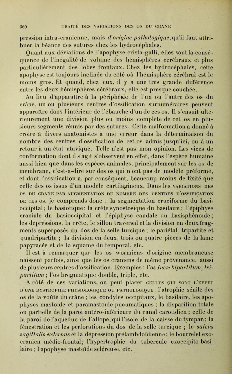 pression intra-cranienne, mais d'origine pathologiqiie^i\\i'\\ faut attri- buer la béance des sutures chez les hydrocéphales. Quant aux déviations de Tapophyse crista-galli, elles sont la consé- quence de l’inégalité de volume des hémisphères cérébraux et plus particulièrement des lobes frontaux. Chez les hydrocéphales, cette apophyse est toujours inclinée du côté où l’hémisphère cérébral est le moins gros. Et quand, chez eux, il y a une très grande différence entre les deux hémisphères cérébraux, elle est presque couchée. Au lieu d’apparaître à la périphérie de l’un ou l’autre des os du crâne, un ou plusieurs centres d’ossification surnuméraires peuvent apparaître dans l’intérieur de l’ébauche d’un de ces os. Il s’ensuit ulté- rieurement une division plus ou moins complète de cet os en plu- sieurs segments réunis par des sutures. Cette malformation a donné à croire à divers anatomistes à une erreur dans la déterminaison du nombre des centres d’ossification de cet os admis jusqu’ici, ou à un retour à un état atavique. Telle n’est pas mon opinion. Les vices de conformation dont il s’agit s’observent en effet, dans l’espèce humaine aussi bien que dans les espèces animales, principalement sur les os de membrane, c’est-à-dire sur des os qui n’ont pas de modèle préformé, et dont l’ossification a, par conséquent, beaucoup moins de fixité que celle des os issus d’un modèle cartilagineux. Dans les variations des os DU CRANE PAR AUGMENTATION DU NOMBRE DES CENTRES d’oSSIFICATION DE CES OS, je comprends donc : la segmentation cruciforme du basi- occipital; le basiotique; la crête synostosique du basilaire ; l’épiphyse craniale du basioccipital et l’épiphyse caudale du basisphénoïde ; les dépressions, la crête, le sillon traversai et la division en deux frag- ments superposés du dos de la selle turcique ; le pariétal; tripartite et quadripartite ; la division en deux, trois ou quatre pièces de la lame papyracée et de la squame du temporal, etc. Il est à remarquer que les os wormiens d’origine membraneuse naissent parfois, ainsi que les os crâniens de même provenance, aussi de plusieurs centres d’ossification. Exemples : l’os Incæ hipartitum, tri- partilum ; l’os bregmalique double, triple, etc. A côté de ces variations, on peut placer celles oui sont l’effet d’une dystrophie physiologique ou pathologique: l’atrophie sénile des os de la voûte du crâne ; les condyles occipitaux, le basilaire, les apo- ph yses mastoïde et paramastoïde pneumatiques ; la disparition totale ou partielle de la paroi antéro-inférieure du canal carotidien ; celle de la paroi de l'aqueduc de Fallope, qui l’isole de la caisse du tympan; la fénestration et les perforations du dos de la selle turcique ; le sulciis sagittalis externus et la dépression prélambdoïdienne ; le bourrelet exo- cranien médio-frontal; l’hypertrophie du tubercule exoccipito-basi- laire ; l’apophyse mastoïde scléreuse, etc.