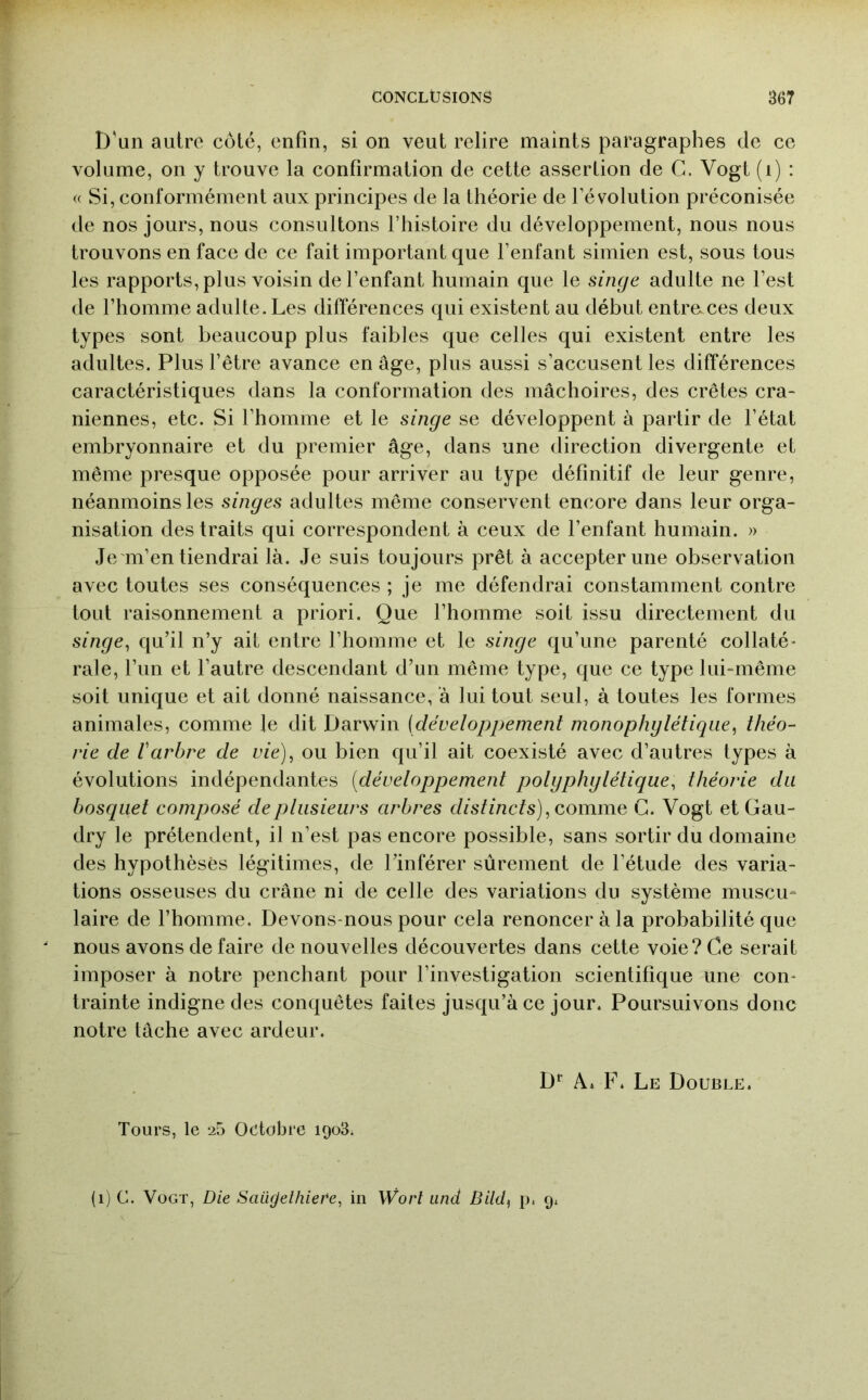 D'un autre côté, enfin, si on veut relire maints paragraphes de ce volume, on y trouve la confirmation de cette assertion de C. Vogt (i) : « Si, conformément aux principes de la théorie de l’évolution préconisée de nos jours, nous consultons l’histoire du développement, nous nous trouvons en face de ce fait important que l’enfant simien est, sous tous les rapports, plus voisin de l’enfant humain que le singe adulte ne l’est de l’homme adulte. Les différences qui existent au début entre.ces deux types sont beaucoup plus faibles que celles qui existent entre les adultes. Plus l’être avance en âge, plus aussi s’accusent les différences caractéristiques dans la conformation des mâchoires, des crêtes crâ- niennes, etc. Si l’homme et le singe se développent à partir de l’état embryonnaire et du premier âge, dans une direction divergente et même presque opposée pour arriver au type définitif de leur genre, néanmoins les singes adultes même conservent encore dans leur orga- nisation des traits qui correspondent à ceux de l’enfant humain. » Je m’en tiendrai là. Je suis toujours prêt à accepter une observation avec toutes ses conséquences ; je me défendrai constamment contre tout raisonnement a priori. Que l’homme soit issu directement du singe^ qu’il n’y ait entre l’homme et le singe qu’une parenté collaté- rale, l’un et l’autre descendant d’un même type, que ce type lui-même soit unique et ait donné naissance, à lui tout seul, à toutes les formes animales, comme le dit Darwin [développement monophglétiqiie^ théo- rie de Varbre de vie), ou bien qu’il ait coexisté avec d’autres types à évolutions indépendantes [développement polgphglétique, théorie du bosquet composé de ptiisieurs arbres dist inet s), Gomme C. Vogt et Gau- dry le prétendent, il n’est pas encore possible, sans sortir du domaine des hypothèses légitimes, de l’inférer sûrement de l’étude des varia- tions osseuses du crâne ni de celle des variations du système muscu- laire de l’homme. Devons-nous pour cela renoncer à la probabilité que nous avons de faire de nouvelles découvertes dans cette voie? Ce serait imposer à notre penchant pour l’investigation scientifique une con- trainte indigne des conquêtes faites jusqu’à ce jour. Poursuivons donc notre tâche avec ardeur. D*' A. F. Le Double. Tours, le 25 Octobre 1908; (1) C. Vogt, Die Saüfjelhiere, in Worl and Bild^ p. 9.