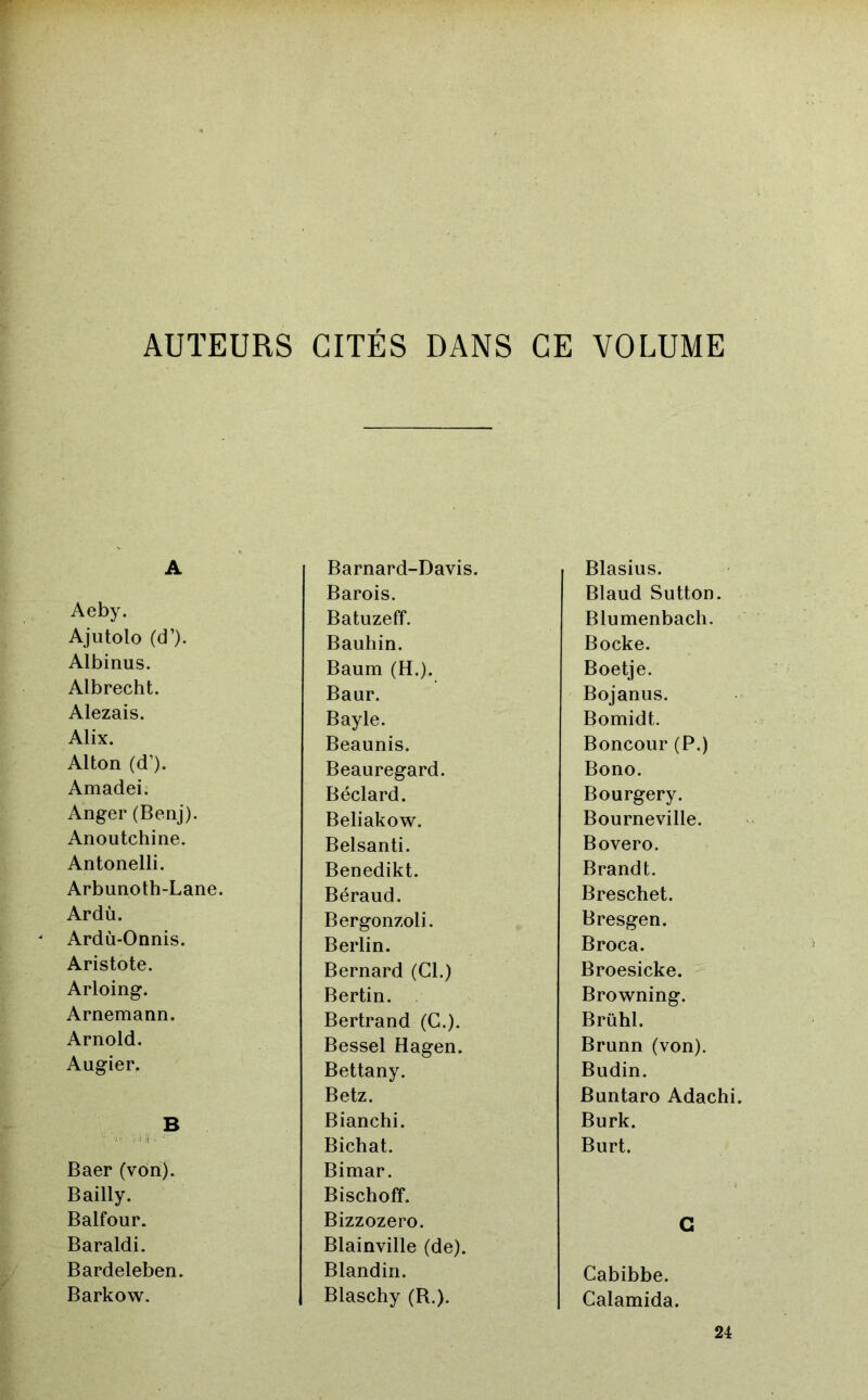 AUTEURS GITES DANS GE VOLUME A Aeby. Ajutolo (d’). Albinus. Albrecht. Alezais. Alix. Alton (d’). Amadei. Anger (Benj). Anoutchine. Antonelli. Arbunoth-Lane. Ardù. Ardù-Onnis. Aristote. Arloing. Arnemann. Arnold. Augier. Baer (von). Bailly. Balfour. Baraldi. Bardeleben. Barkow. Barnard-Davis. Barois. Batuzeff. Bauhin. Baum (H.). Baur. Bayle. Beaunis. Beauregard. Béclard. Beliakow. Belsanti. Benedikt. Béraud. Bergonzoli. Berlin. Bernard (Cl.) Bertin. Bertrand (G.). Bessel Hagen. Bettany. Betz. Bianchi. Bichat. Bimar. Bischoff. Bizzozero. Blainville (de). Blandin. Blaschy (R.). Blasius. Blaud Sutton. Blumenbach. Bocke. Boetje. Bojanus. Bomidt. Boncour (P.) Bono. Bourgery. Bourneville. Bovero. Brandt. Breschet. Bresgen. Broca. Broesicke. Browning. Brühl. Brunn (von). Budin. Buntaro Adachi. Burk. Burt. G Cabibbe. Calamida. 24