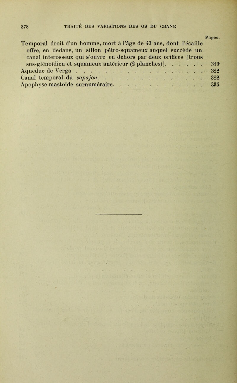 Pages, Temporal droit d’un homme, mort à l’âge de 42 ans, dont l'écaille offre, en dedans, un sillon pétro-squameux auquel succède un canal interosseux qui s’ouvre en dehors par deux orifices [trous sus-glénoïdien et squameux antérieur (2 planches)] 319 Aqueduc de Verga 322 Canal temporal du sapajou 322 Apophyse mastoïde surnuméraire 335