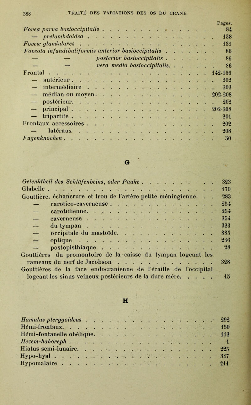 Pages. Fovea parva basioccipitalis . . 84 — prelambdoidea 138 Foveæ glandulares 131 Foveola infundibuliformis anterior basioccipitalis 86 — — posierior basioccipitalis 86 — — vera media basioccipitalis. ...... 86 Frontal 142-166 — antérieur ^ . 202 — intermédiaire 202 — médian ou moyen 202-208 — postérieur • 202 — principal 202-208 — tripartite 201 Frontaux accessoires 202 — latéraux 208 Fugenknochen 50 G Gelenklheil des Schlafenbeins, oder Pauke 323 Glabelle 170 Gouttière, échancrure et trou de l’artère petite méningienne. . . 283 — carotico-caverneuse 254 — carotidienne ' 254 — caverneuse 254 — du tympan 323 — occipitale du mastoïde. 335 — optique 246 — postopisthiaque 28 Gouttières du promontoire de la caisse du tympan logeant les rameaux du nerf de Jacobson 328 Gouttières de la face endocranienne de l’écaille de l’occipital logeant les sinus veineux postérieurs de la dure mère 15 H Hamulus plerygoideus 292 Hémi-frontaux .......... 150 Hémi-fontanelle obélique 112 Hezem-hahoreph '. 1 Hiatus semi-lunaire. . . . -. . 225 Hypo-hyal 347 Hypomalaire 211