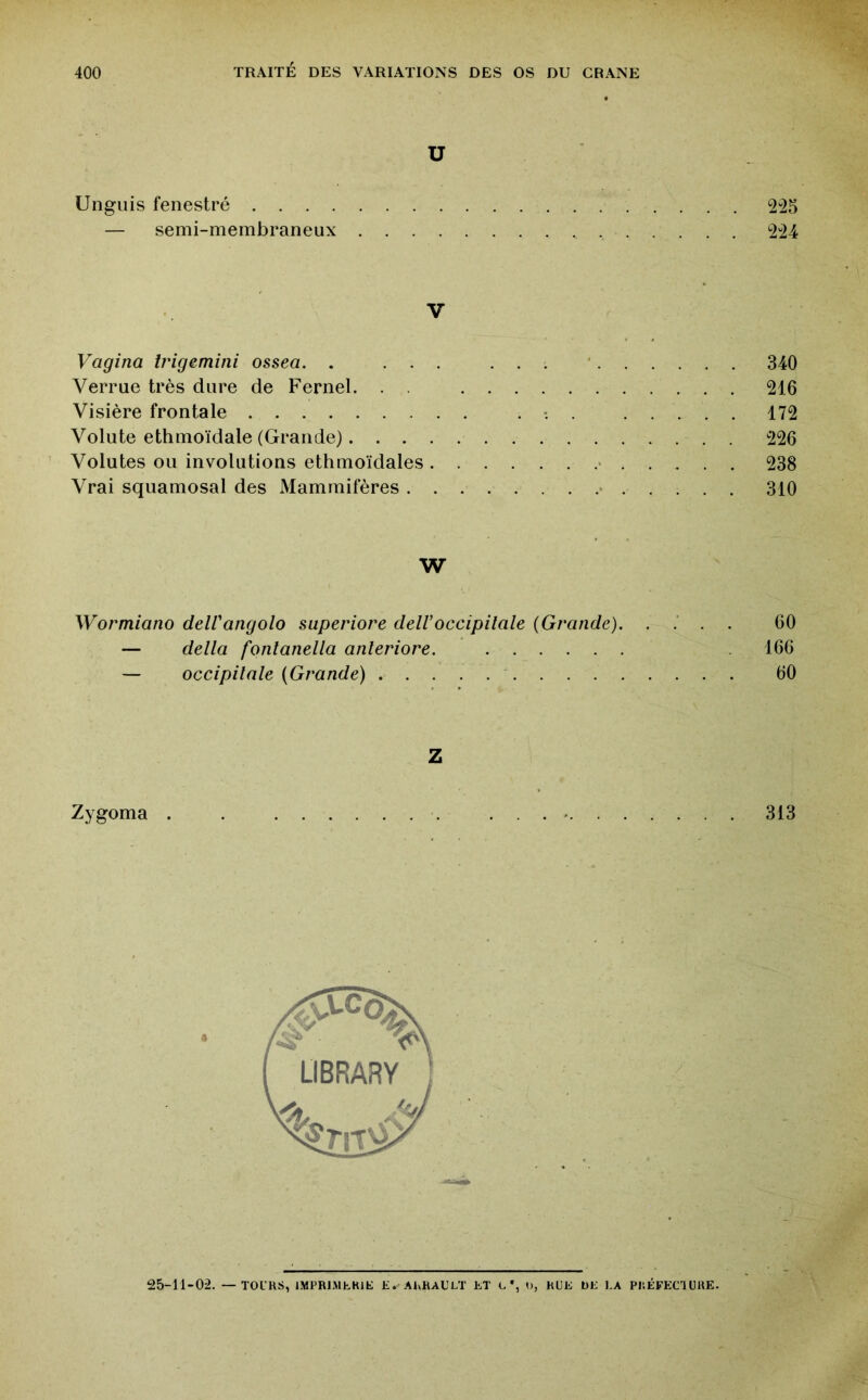 U Ungiiis fenestré — semi-membraneux .... V Vagina Irigemini ossea. , ... Verrue très dure de Fernel. . . Visière frontale Volute ethmoïdale (Grande). . . . Volutes ou involutions ethmoïdales . Vrai squamosal des Mammifères . . W Wormiano delVangolo superiore delVoccipitale {Grande). — delta fonlanella anleriore. — occipitale {Grande) Z Zygoma 25-11-02. — TOL'HS, lMPRl.Mfc.Klt: Jî. AhRAULT fc.T L *, 1), RUE Üfc: l.A PKÉFECIUHE. m 340 m m m 238 310 60 166 60 313