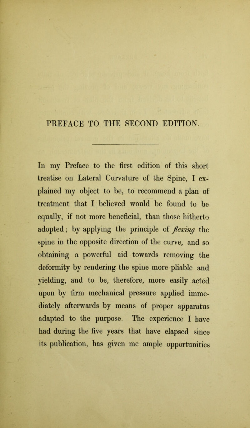 PREFACE TO THE SECOND EDITION. In my Preface to the first edition of this short treatise on Lateral Curvature of the Spine, I ex- plained my object to be, to recommend a plan of treatment that I believed would be found to be equally, if not more beneficial, than those hitherto adopted; by applying the principle of flexing the spine in the opposite direction of the curve, and so obtaining a powerful aid towards removing the deformity by rendering the spine more pliable and yielding, and to be, therefore, more easily acted upon by firm mechanical pressure applied imme- diately afterwards by means of proper apparatus adapted to the purpose. The experience I have had during the five years that have elapsed since its publication, has given me ample opportunities