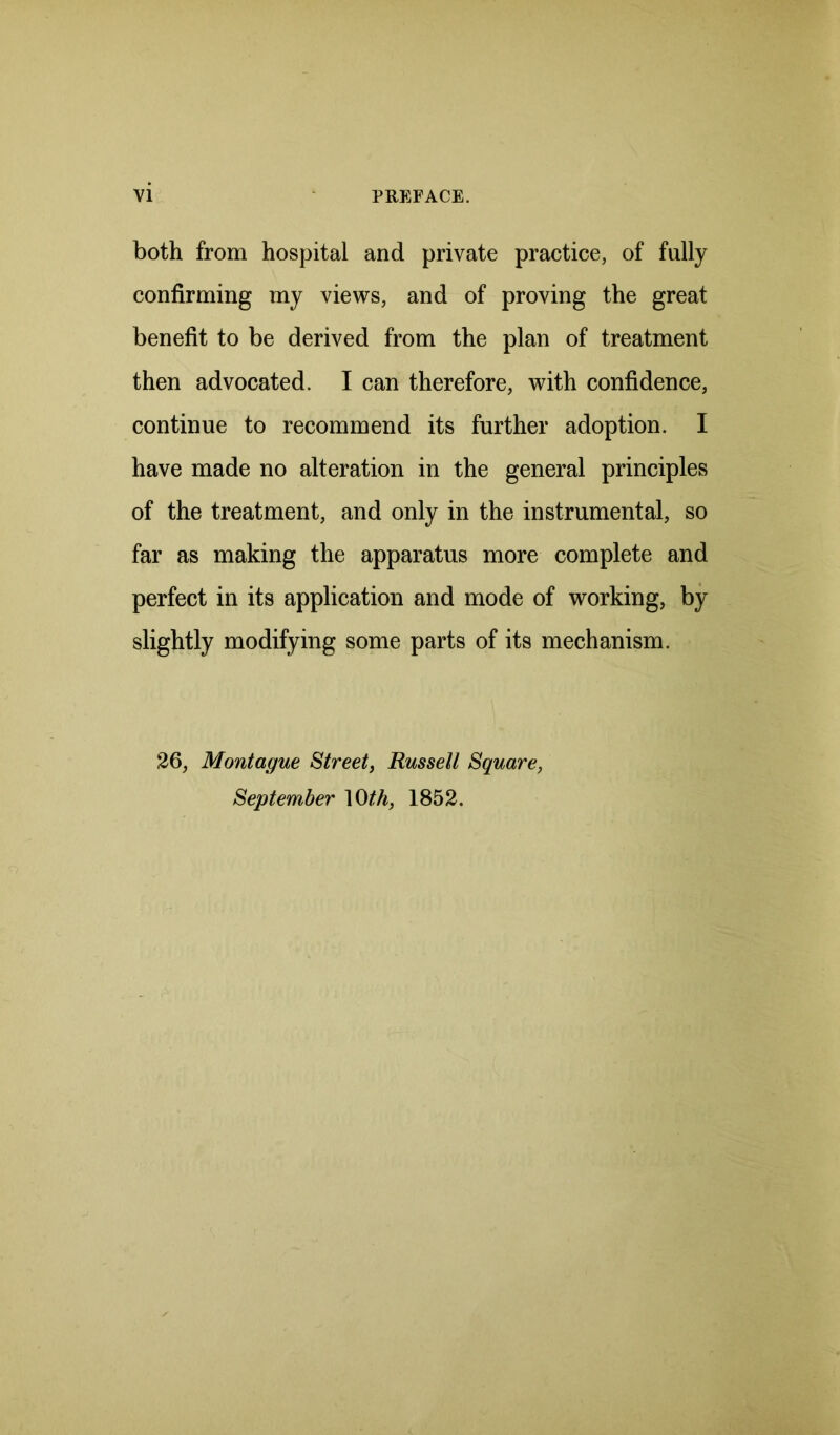 VI PREFACE. both from hospital and private practice, of fully confirming my views, and of proving the great benefit to be derived from the plan of treatment then advocated. I can therefore, with confidence, continue to recommend its further adoption. I have made no alteration in the general principles of the treatment, and only in the instrumental, so far as making the apparatus more complete and perfect in its application and mode of working, by slightly modifying some parts of its mechanism. 26, Montague Street, Russell Square, September 10 th, 1852.