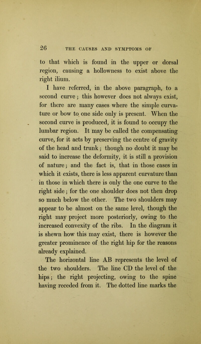 to that which is found in the upper or dorsal region, causing a hollowness to exist above the right ilium. I have referred, in the above paragraph, to a second curve; this however does not always exist, for there are many cases where the simple curva- ture or bow to. one side only is present. When the second curve is produced, it is found to occupy the lumbar region. It may be called the compensating curve, for it acts by preserving the centre of gravity of the head and trunk; though no doubt it may be said to increase the deformity, it is still a provision of nature; and the fact is, that in those cases in which it exists, there is less apparent curvature than in those in which there is only the one curve to the right side; for the one shoulder does not then drop so much below the other. The two shoulders may appear to be almost on the same level, though the right may project more posteriorly, owing to the increased convexity of the ribs. In the diagram it is shewn how this may exist, there is however the greater prominence of the right hip for the reasons already explained. The horizontal line AB represents the level of the two shoulders. The line CD the level of the hips; the right projecting, owing to the spine having receded from it. The dotted line marks the