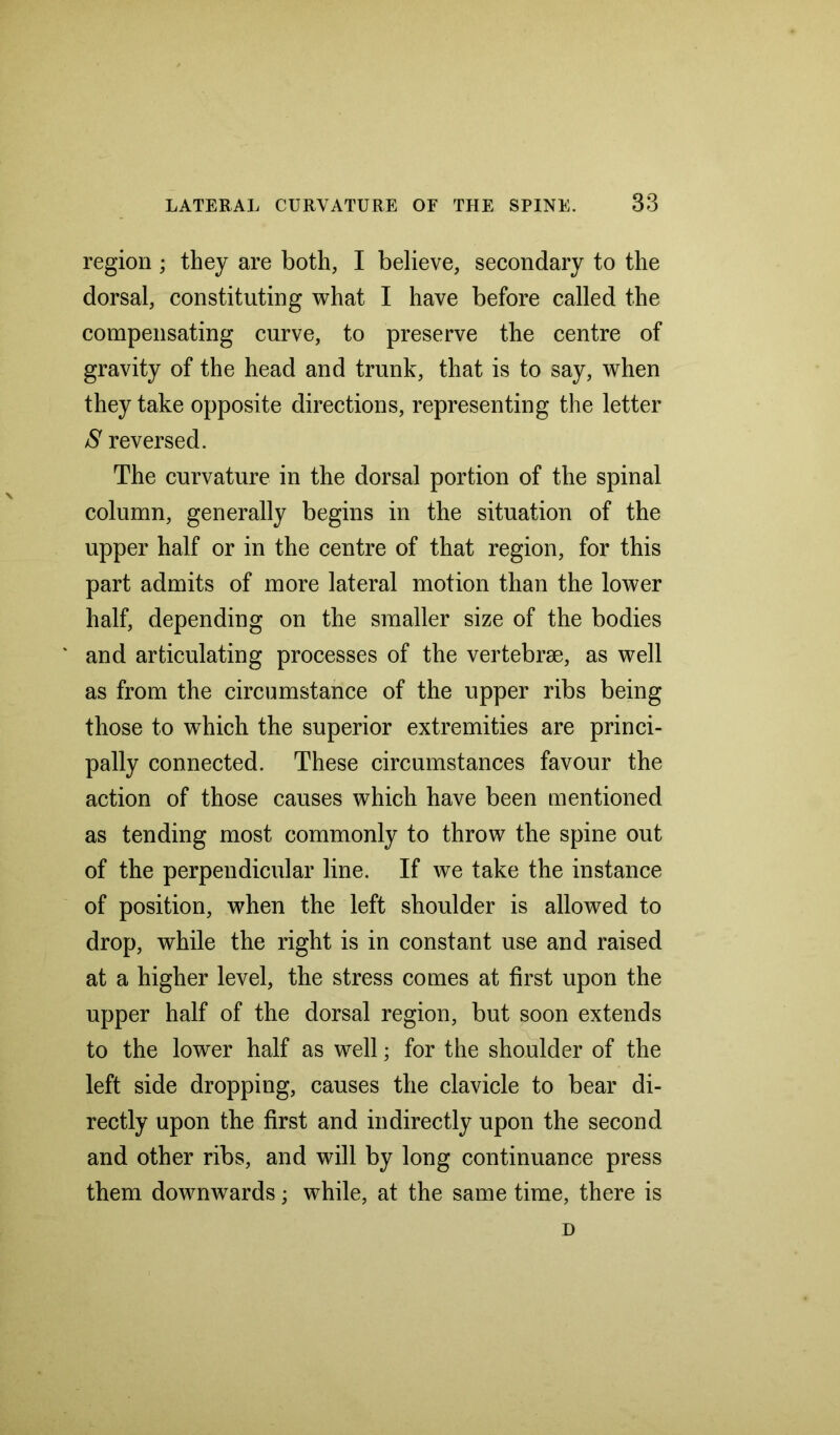 region; they are both, I believe, secondary to the dorsal, constituting what I have before called the compensating curve, to preserve the centre of gravity of the head and trunk, that is to say, when they take opposite directions, representing the letter S reversed. The curvature in the dorsal portion of the spinal column, generally begins in the situation of the upper half or in the centre of that region, for this part admits of more lateral motion than the lower half, depending on the smaller size of the bodies and articulating processes of the vertebrae, as well as from the circumstance of the upper ribs being those to which the superior extremities are princi- pally connected. These circumstances favour the action of those causes which have been mentioned as tending most commonly to throw the spine out of the perpendicular line. If we take the instance of position, when the left shoulder is allowed to drop, while the right is in constant use and raised at a higher level, the stress comes at first upon the upper half of the dorsal region, but soon extends to the lower half as well; for the shoulder of the left side dropping, causes the clavicle to bear di- rectly upon the first and indirectly upon the second and other ribs, and will by long continuance press them downwards; while, at the same time, there is D