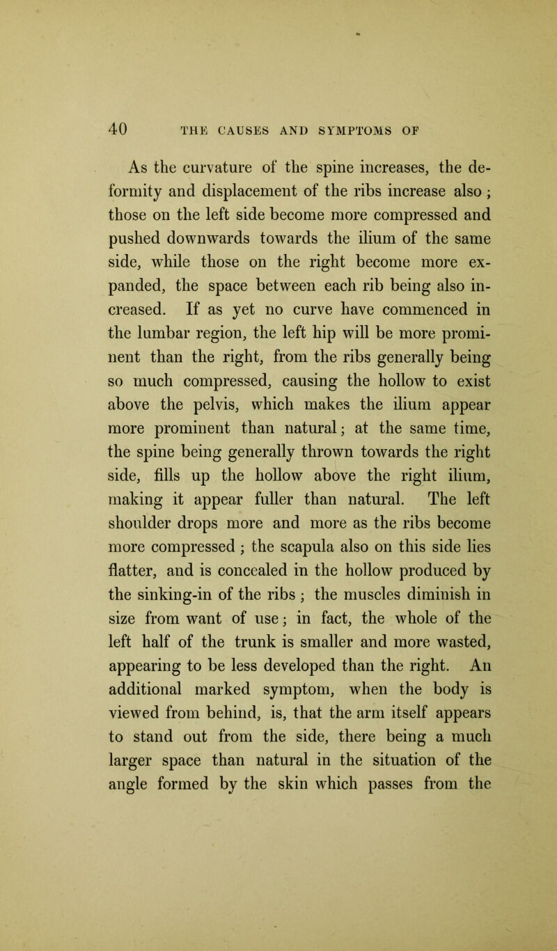 As the curvature of the spine increases, the de- formity and displacement of the ribs increase also; those on the left side become more compressed and pushed downwards towards the ilium of the same side, while those on the right become more ex- panded, the space between each rib being also in- creased. If as yet no curve have commenced in the lumbar region, the left hip will be more promi- nent than the right, from the ribs generally being so much compressed, causing the hollow to exist above the pelvis, which makes the ilium appear more prominent than natural; at the same time, the spine being generally thrown towards the right side, fills up the hollow above the right ilium, making it appear fuller than natural. The left shoulder drops more and more as the ribs become more compressed ; the scapula also on this side lies flatter, and is concealed in the hollow produced by the sinking-in of the ribs ; the muscles diminish in size from want of use; in fact, the whole of the left half of the trunk is smaller and more wasted, appearing to be less developed than the right. An additional marked symptom, wrhen the body is viewed from behind, is, that the arm itself appears to stand out from the side, there being a much larger space than natural in the situation of the angle formed by the skin which passes from the
