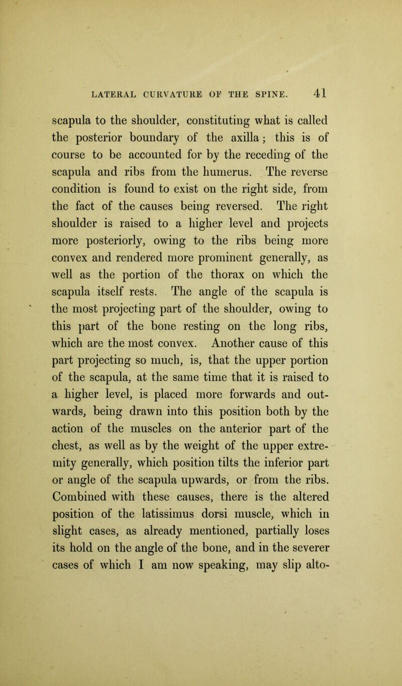 scapula to the shoulder, constituting what is called the posterior boundary of the axilla; this is of course to be accounted for by the receding of the scapula and ribs from the humerus. The reverse condition is found to exist on the right side, from the fact of the causes being reversed. The right shoulder is raised to a higher level and projects more posteriorly, owing to the ribs being more convex and rendered more prominent generally, as well as the portion of the thorax on which the scapula itself rests. The angle of the scapula is the most projecting part of the shoulder, owing to this part of the bone resting on the long ribs, which are the most convex. Another cause of this part projecting so much, is, that the upper portion of the scapula, at the same time that it is raised to a higher level, is placed more forwards and out- wards, being drawn into this position both by the action of the muscles on the anterior part of the chest, as well as by the weight of the upper extre- mity generally, which position tilts the inferior part or angle of the scapula upwards, or from the ribs. Combined with these causes, there is the altered position of the latissimus dor si muscle, which in slight cases, as already mentioned, partially loses its hold on the angle of the bone, and in the severer cases of which I am now speaking, may slip alto-