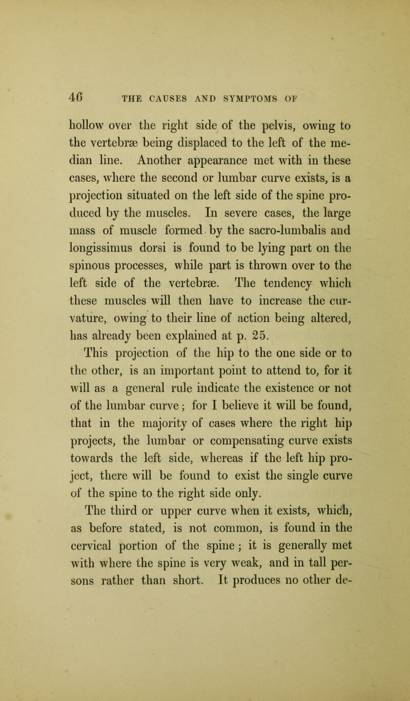 hollow over the right side of the pelvis, owing to the vertebrae being displaced to the left of the me- dian line. Another appearance met with in these cases, where the second or lumbar curve exists, is a projection situated on the left side of the spine pro- duced by the muscles. In severe cases, the large mass of muscle formed by the sacro-lumbalis and longissimus dorsi is found to be lying part on the spinous processes, while part is thrown over to the left side of the vertebrae. The tendency which these muscles will then have to increase the cur- vature, owing to their line of action being altered, has already been explained at p. 25. This projection of the hip to the one side or to the other, is an important point to attend to, for it will as a general rule indicate the existence or not of the lumbar curve; for I believe it will be found, that in the majority of cases where the right hip projects, the lumbar or compensating curve exists towards the left side, whereas if the left hip pro- ject, there will be found to exist the single curve of the spine to the right side only. The third or upper curve when it exists, which, as before stated, is not common, is found in the cervical portion of the spine; it is generally met with where the spine is very weak, and in tall per- sons rather than short. It produces no other de-