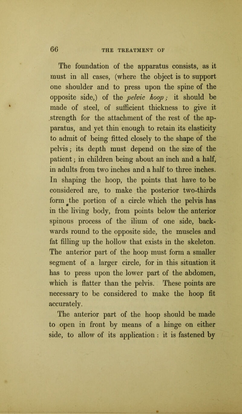 The foundation of the apparatus consists, as it must in all cases, (where the object is to support one shoulder and to press upon the spine of the opposite side,) of the pelvic hoop; it should be made of steel, of sufficient thickness to give it strength for the attachment of the rest of the ap- paratus, and yet thin enough to retain its elasticity to admit of being fitted closely to the shape of the pelvis; its depth must depend on the size of the patient; in children being about an inch and a half, in adults from two inches and a half to three inches. In shaping the hoop, the points that have to be considered are, to make the posterior two-thirds form the portion of a circle which the pelvis has in the living body, from points below the anterior spinous process of the ilium of one side, back- wards round to the opposite side, the muscles and fat filling up the hollow that exists in the skeleton. The anterior part of the hoop must form a smaller segment of a larger circle, for in this situation it has to press upon the lower part of the abdomen, which is flatter than the pelvis. These points are necessary to be considered to make the hoop fit accurately. The anterior part of the hoop should be made to open in front by means of a hinge on either side, to allow of its application : it is fastened by