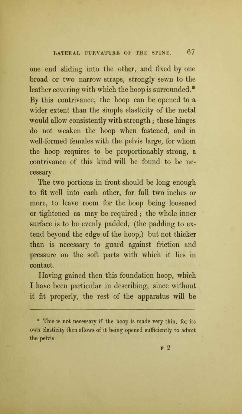 one end sliding into the other, and fixed by one broad or two narrow straps, strongly sewn to the leather covering with which the hoop is surrounded.* By this contrivance, the hoop can be opened to a wider extent than the simple elasticity of the metal would allow consistently with strength; these hinges do not weaken the hoop when fastened, and in well-formed females with the pelvis large, for whom the hoop requires to be proportion ably strong, a contrivance of this kind will be found to be ne- cessary. The two portions in front should be long enough to fit well into each other, for full two inches or more, to leave room for the hoop being loosened or tightened as may be required ; the whole inner surface is to be evenly padded, (the padding to ex- tend beyond the edge of the hoop,) but not thicker than is necessary to guard against friction and pressure on the soft parts with which it lies in contact. Having gained then this foundation hoop, which I have been particular in describing, since without it fit properly, the rest of the apparatus will be * This is not necessary if the hoop is made very thin, for its own elasticity then allows of it being opened sufficiently to admit the pelvis.