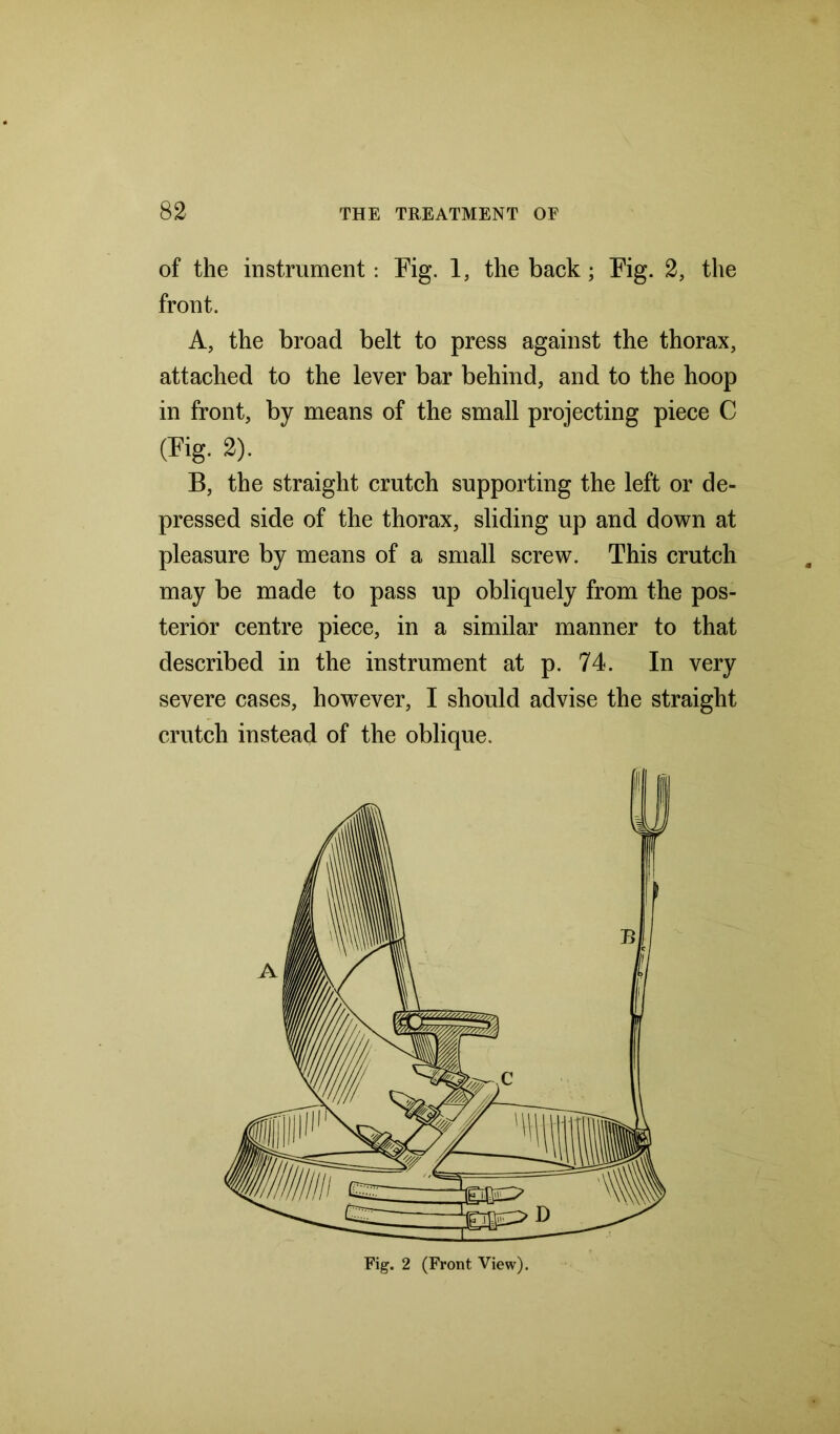 of the instrument: Fig. 1, the back; Fig. 2, the front. A, the broad belt to press against the thorax, attached to the lever bar behind, and to the hoop in front, by means of the small projecting piece C (Fig. 2). B, the straight crutch supporting the left or de- pressed side of the thorax, sliding up and down at pleasure by means of a small screw. This crutch may be made to pass up obliquely from the pos- terior centre piece, in a similar manner to that described in the instrument at p. 74. In very severe cases, however, I should advise the straight crutch instead of the oblique. Fig. 2 (Front View).