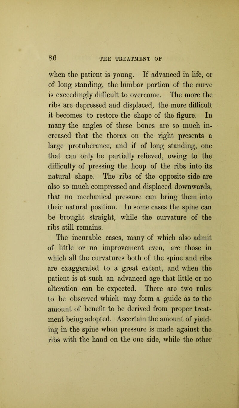 when the patient is young. If advanced in life, or of long standing, the lumbar portion of the curve is exceedingly difficult to overcome. The more the ribs are depressed and displaced, the more difficult it becomes to restore the shape of the figure. In many the angles of these bones are so much in- creased that the thorax on the right presents a large protuberance, and if of long standing, one that can only be partially relieved, owing to the difficulty of pressing the hoop of the ribs into its natural shape. The ribs of the opposite side are also so much compressed and displaced downwards, that no mechanical pressure can bring them into their natural position. In some cases the spine can be brought straight, while the curvature of the ribs still remains. The incurable cases, many of wThich also admit of little or no improvement even, are those in which all the curvatures both of the spine and ribs are exaggerated to a great extent, and when the patient is at such an advanced age that little or no alteration can be expected. There are two rules to be observed which may form a guide as to the amount of benefit to be derived from proper treat- ment being adopted. Ascertain the amount of yield- ing in the spine when pressure is made against the ribs with the hand on the one side, while the other
