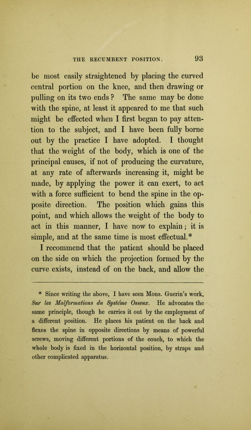 be most easily straightened by placing the curved central portion on the knee, and then drawing or pulling on its two ends ? The same may be done with the spine, at least it appeared to me that such might be effected when I first began to pay atten- tion to the subject, and I have been fully borne out by the practice I have adopted. I thought that the weight of the body, which is one of the principal causes, if not of producing the curvature, at any rate of afterwards increasing it, might be made, by applying the powTer it can exert, to act with a force sufficient to bend the spine in the op- posite direction. The position which gains this point, and which allows the weight of the body to act in this manner, I have now to explain; it is simple, and at the same time is most effectual.* I recommend that the patient should be placed on the side on which the projection formed by the curve exists, instead of on the back, and allow the * Since writing the above, I have seen Mons. Guerin’s work, Sur les Malformations du Systeme Osseux. He advocates the same principle, though he carries it out by the employment of a different position. He places his patient on the back and flexes the spine in opposite directions by means of powerful screws, moving different portions of the couch, to which the whole body is fixed in the horizontal position, by straps and other complicated apparatus.