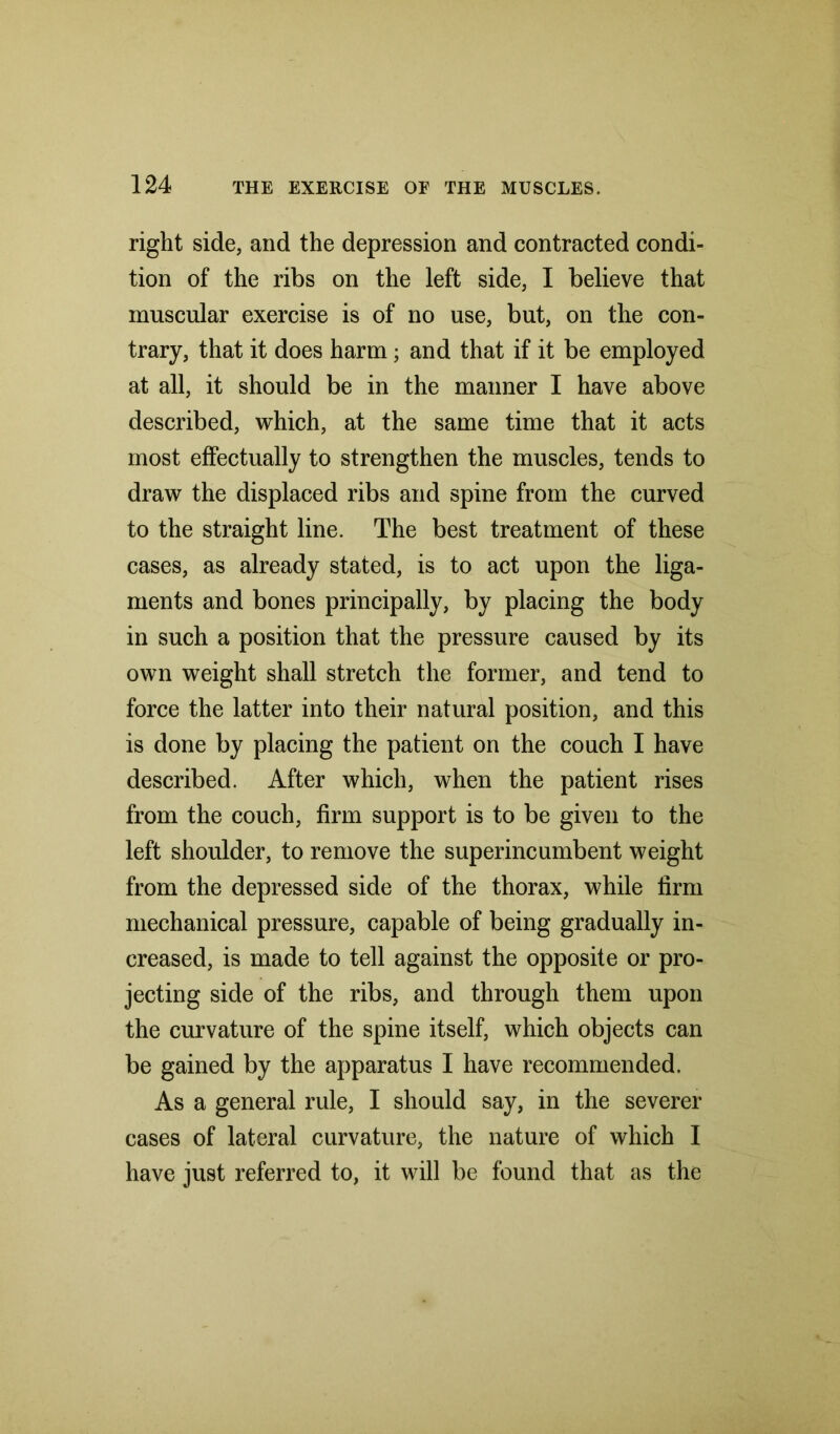 right side, and the depression and contracted condi- tion of the ribs on the left side, I believe that muscular exercise is of no use, but, on the con- trary, that it does harm; and that if it be employed at all, it should be in the manner I have above described, which, at the same time that it acts most effectually to strengthen the muscles, tends to draw the displaced ribs and spine from the curved to the straight line. The best treatment of these cases, as already stated, is to act upon the liga- ments and bones principally, by placing the body in such a position that the pressure caused by its own weight shall stretch the former, and tend to force the latter into their natural position, and this is done by placing the patient on the couch I have described. After which, when the patient rises from the couch, firm support is to be given to the left shoulder, to remove the superincumbent weight from the depressed side of the thorax, while firm mechanical pressure, capable of being gradually in- creased, is made to tell against the opposite or pro- jecting side of the ribs, and through them upon the curvature of the spine itself, which objects can be gained by the apparatus I have recommended. As a general rule, I should say, in the severer cases of lateral curvature, the nature of which I have just referred to, it will be found that as the