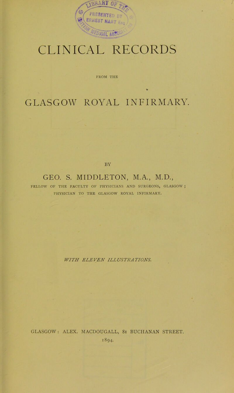 FROM THE GLASGOW ROYAL INFIRMARY. BY GEO. S. MIDDLETON, M.A., M.D., FELLOW OF THE FACULTY OF PHYSICIANS AND SURGEONS, GLASGOW ; PHYSICIAN TO THE GLASGOW ROYAL INFIRMARY. WITH ELEVEN ILLUSTRATIONS. GLASGOW: ALEX. MACDOUGALL, 81 BUCHANAN STREET. 1894.