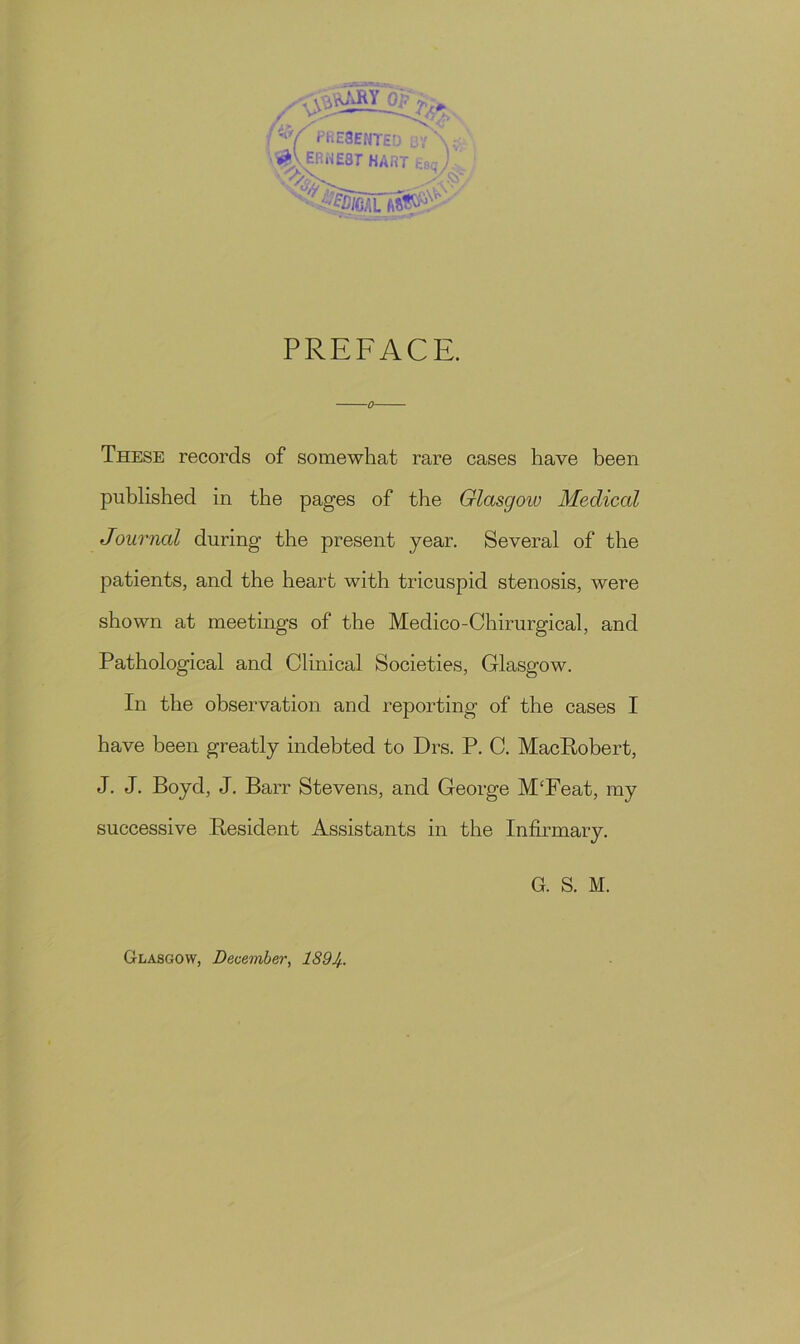 /V PrE8ENTED BV \ v % VERIEST HART Esc J PREFACE. These records of somewhat rare cases have been published in the pages of the Glasgow Medical Journal during the present year. Several of the patients, and the heart with tricuspid stenosis, were shown at meetings of the Medico-Chirurgical, and Pathological and Clinical Societies, Glasgow. In the observation and reporting of the cases I have been greatly indebted to Drs. P. C. MacRobert, J. J. Boyd, J. Barr Stevens, and George M/Feat, my successive Resident Assistants in the Infirmary. G. S. M. Glasgow, December, 189Jh