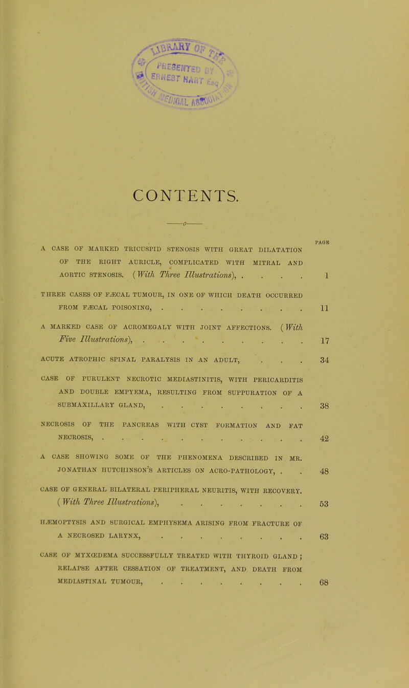 :'Y VittEHTEb^- er.iJEsT HART -,-)': '. <vNv /. CONTENTS. A CASE OF MARKED TRICUSPID STENOSIS WITH GREAT DILATATION OF THE RIGHT AURICLE, COMPLICATED WITH MITRAL AND aortic stenosis. (With Three Illustrations), . THREE CASES OF FiECAL TUMOUR, IN ONE OF WHICH DEATH OCCURRED FROM FIECAL POISONING, A MARKED CASE OF ACROMEGALY WITH JOINT AFFECTIONS. ( With Five Illustrations), ......... ACUTE ATROPHIC SPINAL PARALYSIS IN AN ADULT, CASE OF PURULENT NECROTIC MEDIASTINITIS, WITH PERICARDITIS AND DOUBLE EMPYEMA, RESULTING FROM SUPPURATION OF A SUBMAXILLARY GLAND, NECROSIS OF THE PANCREAS WITH CYST FORMATION AND FAT NECROSIS, A CASE SHOWING SOME OF THE PHENOMENA DESCRIBED IN MR. Jonathan iiutchinson’s articles on acro-pathology, . CASE OF GENERAL BILATERAL PERIPHERAL NEURITIS, WITH RECOVERY. ( With Three Illustrations), HAEMOPTYSIS AND SURGICAL EMPHYSEMA ARISING FROM FRACTURE OF A NECROSED LARYNX, CASE OF MYXCEDEMA SUCCESSFULLY TREATED WITH THYROID GLAND ; RELAPSE AFTER CESSATION OF TREATMENT, AND DEATH FROM MEDIASTINAL TUMOUR, PAGE 1 11 17 34 38 42 48 53 63 68