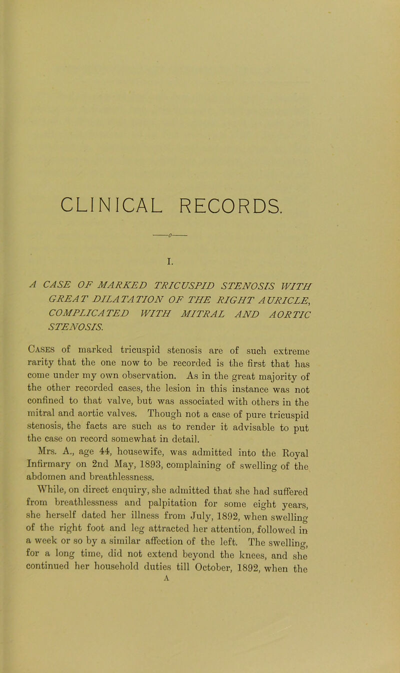 I. A CASE OF MARKED TRICUSPID STENOSIS WITH GREAT DILATATION OF THE RIGHT AURICLE, COMPLLCATED WITH MITRAL AND AORTIC STENOSIS. Cases of marked tricuspid stenosis are of such extreme rarity that the one now to be recorded is the first that has come under my own observation. As in the great majority of the other recorded cases, the lesion in this instance was not confined to that valve, but was associated with others in the mitral and aortic valves. Though not a case of pure tricuspid stenosis, the facts are such as to render it advisable to put the case on record somewhat in detail. Mrs. A., age 44, housewife, was admitted into the Royal Infirmary on 2nd May, 1893, complaining of swelling of the abdomen and breathlessness. While, on direct enquiry, she admitted that she had suffered from breathlessness and palpitation for some eight years, she herself dated her illness from July, 1892, when swelling of the right foot and leg attracted her attention, followed in a week or so by a similar affection of the left. The swelling, for a long time, did not extend beyond the knees, and she continued her household duties till October, 1892, when the A