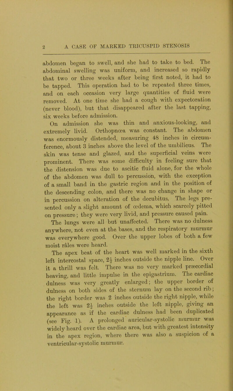 abdomen began to swell, and she had to take to bed. The abdominal swelling was uniform, and increased so rapidly that two or three weeks after being first noted, it had to be tapped. This operation had to be repeated three times, and on each occasion very large quantities of fluid were removed. At one time she had a cough with expectoration (never blood), but that disappeared after the last tapping, six weeks before admission. On admission she was thin and anxious-looking, and extremely livid. Orthopnoea was constant. The abdomen was enormously distended, measuring 48 inches in circum- ference, about 3 inches above the level of the umbilicus. The skin was tense and glazed, and the superficial veins were prominent. There was some difficulty in feeling sure that the distension was due to ascitic fluid alone, for the whole of the abdomen was dull to percussion, with the exception of a small band in the gastric region and in the position of the descending colon, and there was no change in shape or in percussion on alteration of the decubitus. The legs pre- sented only a slight amount of oedema, which scarcely pitted on pressure; they were very livid, and pressure caused pain. The lungs were all but unaffected. There was no dulness anywhere, not even at the bases, and the respiratory murmur was everywhere good. Over the upper lobes of both a few moist rales were heard. The apex beat of the heart was well marked in the sixth left intercostal space, 2£ inches outside the nipple line. Over it a thrill was felt. There was no very marked prsecordial heaving, and little impulse in the epigastrium. The cardiac dulness was very greatly enlarged; the upper border of dulness on both sides of the sternum lay on the second rib; the right border was 2 inches outside the right nipple, while the left was 2| inches outside the left nipple, giving an appearance as if the cardiac dulness had been duplicated (see Fig. 1). A prolonged auricular-systolic murmur was widely heard over the cardiac area, but with greatest intensity in the apex region, where there was also a suspicion of a ventricular-systolic murmur.