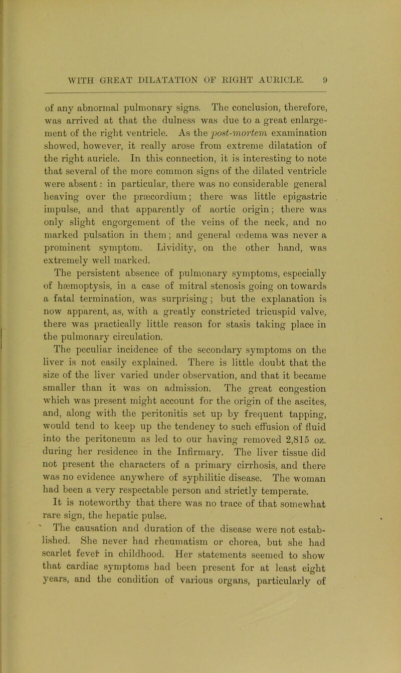 of any abnormal pulmonary signs. The conclusion, therefore, was arrived at that the dulness was due to a great enlarge- ment of the right ventricle. As the post-mortem examination showed, however, it really arose from extreme dilatation of the right auricle. In this connection, it is interesting to note that several of the more common signs of the dilated ventricle were absent: in particular, there was no considerable general heaving over the prrecordium; there was little epigastric impulse, and that apparently of aortic origin; there was only slight engorgement of the veins of the neck, and no marked pulsation in them; and general oedema was never a prominent symptom. Lividity, on the other hand, was extremely well marked. The persistent absence of pulmonary symptoms, especially of haemoptysis, in a case of mitral stenosis going on towards a fatal termination, was surprising; but the explanation is now apparent, as, with a greatly constricted tricuspid valve, there was practically little reason for stasis taking place in the pulmonary circulation. The peculiar incidence of the secondary symptoms on the liver is not easily explained. There is little doubt that the size of the liver varied under observation, and that it became smaller than it was on admission. The great congestion which was present might account for the origin of the ascites, and, along with the peritonitis set up by frequent tapping, would tend to keep up the tendency to such effusion of fluid into the peritoneum as led to our having removed 2,815 oz. during her residence in the Infirmary. The liver tissue did not present the characters of a primary cirrhosis, and there was no evidence anywhere of syphilitic disease. The woman had been a very respectable person and strictly temperate. It is noteworthy that there was no trace of that somewhat rare sign, the hepatic pulse. The causation and duration of the disease were not estab- lished. She never had rheumatism or chorea, but she had scarlet fevef in childhood. Her statements seemed to show that cardiac symptoms had been present for at least eight years, and the condition of various organs, particularly of