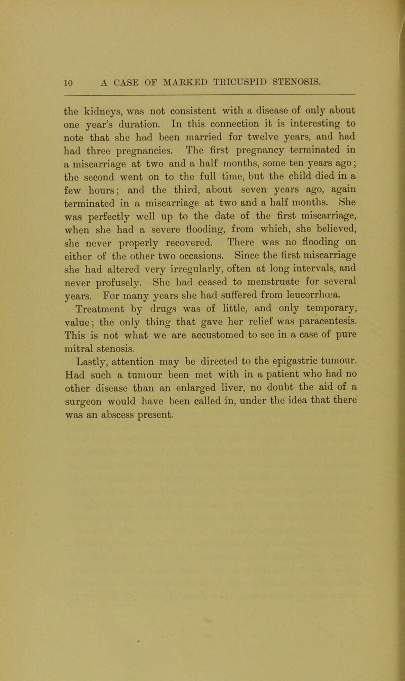 the kidneys, was not consistent with a disease of only about one year’s duration. In this connection it is interesting to note that she had been married for twelve years, and had had three pregnancies. The first pregnancy terminated in a miscarriage at two and a half months, some ten years ago; the second went on to the full time, but the child died in a few hours; and the third, about seven years ago, again terminated in a miscarriage at two and a half months. She was perfectly well up to the date of the first miscarriage, when she had a severe flooding, from which, she believed, she never properly recovered. There was no flooding on either of the other two occasions. Since the first miscarriage she had altered very irregularly, often at long intervals, and never profusely. She had ceased to menstruate for several years. For many years she had suffered from leucorrhcea. Treatment by drugs was of little, and only temporary, value; the only thing that gave her relief was paracentesis. This is not what we are accustomed to see in a case of pure mitral stenosis. Lastly, attention may be directed to the epigastric tumour. Had such a tumour been met with in a patient who had no other disease than an enlarged liver, no doubt the aid of a surgeon would have been called in, under the idea that there was an abscess present.