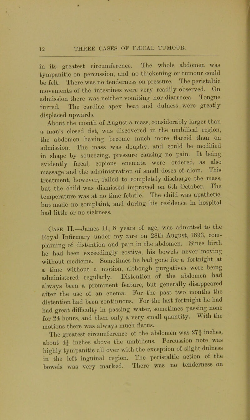 in its greatest circumference. The whole abdomen was tympanitic on percussion, and no thickening or tumour could be felt. There was no tenderness on pressure. The peristaltic movements of the intestines were very readily observed. On admission there was neither vomiting nor diarrhoea. Tongue furred. The cardiac apex beat and dulncss were greatly displaced upwards. About the month of August a mass, considerably larger than a man’s closed fist, was discovered in the umbilical region, the abdomen having become much more fiaccid than on admission. The mass was doughy, and could be modified in shape by squeezing, pressure causing no pain. It being evidently fmcal, copious enemata were ordered, as also massage and the administration of small doses of aloin. This treatment, however, failed to completely discharge the mass, but the child was dismissed improved on 6th October. The temperature was at no time febrile. The child was apathetic, but made no complaint, and during his residence in hospital had little or no sickness. Case II.—James D., 8 years of age, was admitted to the Royal Infirmary under my care on 28th August, 1893, com- plaining of distention and pain in the abdomen. Since birth he had been exceedingly costive, his bowels never moving without medicine. Sometimes he had gone for a fortnight at a time without a motion, although purgatives were being administered regularly. Distention of the abdomen had always been a prominent feature, but generally disappeaied after the use of an enema. For the past two months the distention had been continuous. For the last fortnight he had had great difficulty in passing water, sometimes passing none for 24 hours, and then only a very small quantity. With the motions there was always much flatus. The greatest circumference of the abdomen was 27 i inches, about 4£ inches above the umbilicus. Percussion note was highly tympanitic all over with the exception of slight dulncss in the left inguinal region. The peristaltic action of the bowels was very marked. There was no tenderness on