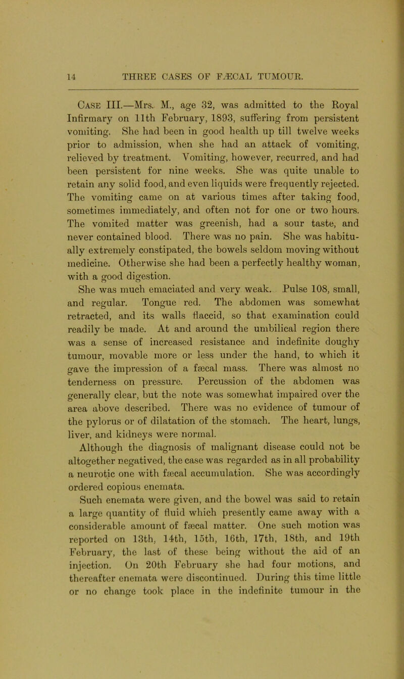 Case III.—Mrs. M., age 32, was admitted to the Royal Infirmary on 11th February, 1893, suffering from persistent vomiting. She had been in good health up till twelve weeks prior to admission, when she had an attack of vomiting, relieved by treatment. Vomiting, however, recurred, and had been persistent for nine weeks. She was quite unable to retain any solid food, and even liquids were frequently rejected. The vomiting came on at various times after taking food, sometimes immediately, and often not for one or two hours. The vomited matter was greenish, had a sour taste, and never contained blood. There was no pain. She was habitu- ally extremely constipated, the bowels seldom moving without medicine. Otherwise she had been a perfectly healthy woman, with a good digestion. She was much emaciated and very weak. Pulse 108, small, and regular. Tongue red. The abdomen was somewhat retracted, and its walls flaccid, so that examination could readily be made. At and around the umbilical region there was a sense of increased resistance and indefinite doughy tumour, movable more or less under the hand, to which it gave the impression of a faecal mass. There was almost no tenderness on pressure. Percussion of the abdomen was generally clear, but the note was somewhat impaired over the area above described. There was no evidence of tumour of the pylorus or of dilatation of the stomach. The heart, lungs, liver, and kidneys were normal. Although the diagnosis of malignant disease could not be altogether negatived, the case was regarded as in all probability a neurotic one with faecal accumulation. She was accordingly ordered copious enemata. Such enemata were given, and the bowel was said to retain a large quantity of fluid which presently came away with a considerable amount of faecal matter. One such motion was reported on 13th, 14th, loth, 16th, 17th, 18th, and 19th February, the last of these being without the aid of an injection. On 20th February she had four motions, and thereafter enemata were discontinued. During this time little or no change took place in the indefinite tumour in the