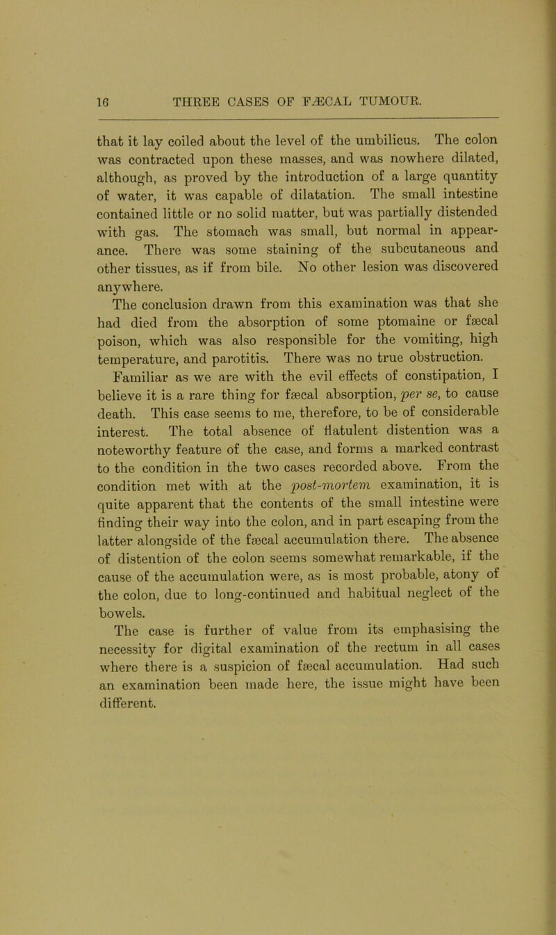 that it lay coiled about the level of the umbilicus. The colon was contracted upon these masses, and was nowhere dilated, although, as proved by the introduction of a large quantity of water, it was capable of dilatation. The small intestine contained little or no solid matter, but was partially distended with gas. The stomach was small, but normal in appear- ance. There was some staining of the subcutaneous and other tissues, as if from bile. No other lesion was discovered anj^where. The conclusion drawn from this examination was that she had died from the absorption of some ptomaine or faecal poison, which was also responsible for the vomiting, high temperature, and parotitis. There was no true obstruction. Familiar as we are with the evil effects of constipation, I believe it is a rare thing for faecal absorption, per se, to cause death. This case seems to me, therefore, to be of considerable interest. The total absence of flatulent distention was a noteworthy feature of the case, and forms a marked contrast to the condition in the two cases recorded above. From the condition met with at the post-mortem, examination, it is quite apparent that the contents of the small intestine were finding their way into the colon, and in part escaping from the latter alongside of the fsecal accumulation there. The absence of distention of the colon seems somewhat remarkable, if the cause of the accumulation were, as is most probable, atony of the colon, due to long-continued and habitual neglect of the bowels. The case is further of value from its emphasising the necessity for digital examination of the rectum in all cases where there is a suspicion of fecal accumulation. Had such an examination been made here, the issue might have been different.