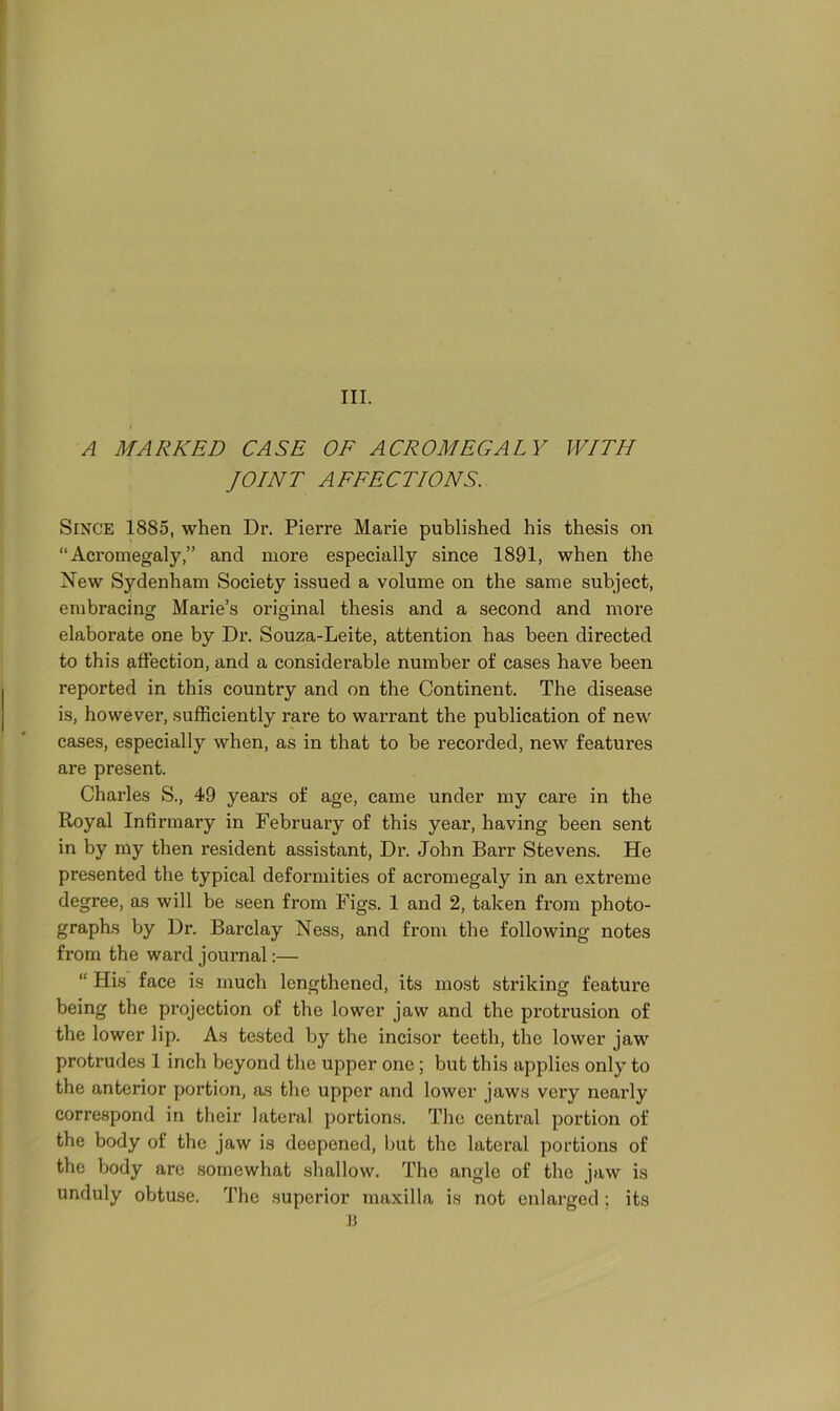 III. A MARKED CASE OF ACROMEGALY WITH JOINT AFFECTIONS. Since 18S5, when Dr. Pierre Marie published his thesis on “Acromegaly,” and more especially since 1891, when the New Sydenham Society issued a volume on the same subject, embracing Marie’s original thesis and a second and more elaborate one by Dr. Souza-Leite, attention has been directed to this affection, and a considerable number of cases have been reported in this country and on the Continent. The disease is, however, sufficiently rare to warrant the publication of new cases, especially when, as in that to be recorded, new features are present. Charles S., 49 years of age, came under my care in the Royal Infirmary in February of this year, having been sent in by my then resident assistant, Dr. John Barr Stevens. He presented the typical deformities of acromegaly in an extreme degree, as will be seen from Figs. 1 and 2, taken from photo- graphs by Dr. Barclay Ness, and from the following notes from the ward journal:— “ His face is much lengthened, its most striking feature being the projection of the lower jaw and the protrusion of the lower lip. As tested by the incisor teeth, the lower jaw protrudes 1 inch beyond the upper one ; but this applies only to the anterior portion, as the upper and lower jaws very nearly correspond in their lateral portions. The central portion of the body of the jaw is deepened, but the lateral portions of the body are somewhat shallow. The angle of the jaw is unduly obtuse. The superior maxilla is not enlarged ; its B