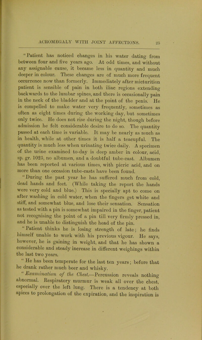 “Patient has noticed changes in his water dating from between four and five years ago. At odd times, and without any assignable cause, it became less in quantity and much deeper in colour. These changes are of much more frequent occurrence now than formerly. Immediately after micturition patient is sensible of pain in both iliac regions extending backwards to the lumbar spines, and there is occasionally pain in the neck of the bladder and at the point of the penis. He is compelled to make water very frequently, sometimes as often as eight times during the working day, but sometimes only twice. He does not rise during the night, though before admission he felt considerable desire to do so. The quantity passed at each time is variable. It may be nearly as much as in health, while at other times it is half a teacupful. The quantity is much less when urinating twice daily. A specimen of the urine examined to-day is deep amber in colour, acid, sp. gr. 1025, no albumen, and a doubtful tube-cast. Albumen has been reported at various times, with picric acid, and on more than one occasion tube-casts have been found. “During the past year he has suffered much from cold, dead hands and feet. (While taking the report the hands were very cold and blue.) This is specially apt to come on after washing in cold water, when the fingers get white and stiff, and somewhat blue, and lose their sensation. Sensation as tested with a pin is somewhat impaired in the finger, patient not recognising the point of a pin till very firmly pressed in, and he is unable to distinguish the head of the pin. “ Patient thinks he is losing strength of late; he finds himself unable to work with his previous vigour. He says, however, he is gaining in weight, and that he has shown a considerable and steady increase in different weighings within the last two years. He has been temperate for the last ten years; before that he drank rather much beer and whisky. Examination of the Chest.—Percussion reveals nothing abnormal. Respiratory murmur is weak all over the chest, especially over the left lung. There is a tendency at both apices to prolongation of the expiration, and the inspiration is