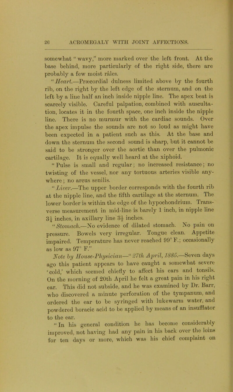 somewhat “ wavy,” more marked over the left front. At the base behind, more particularly of the right side, there are probably a few moist rales. “Heart..—Praacordial dulness limited above by the fourth rib, on the right by the left edge of the sternum, and on the left by a line half an inch inside nipple line. The apex beat is scarcely visible. Careful palpation, combined with ausculta- tion, locates it in the fourth space, one inch inside the nipple line. There is no murmur with the cardiac sounds. Over the apex impulse the sounds are not so loud as might have been expected in a patient such as this. At the base and down the sternum the second sound is sharp, but it cannot be said to be stronger over the aortic than over the pulmonic cartilage. It is equally well heard at the xiphoid. “ Pulse is small and regular; no increased resistance; no twisting of the vessel, nor any tortuous arteries visible any- where ; no arcus senilis. “ Liver.—The upper border corresponds with the fourth rib at the nipple line, and the fifth cartilage at the sternum. The lower border is within the edge of the hypochondrium. Trans- verse measurement in mid-line is barely 1 inch, in nipple line 31 inches, in axillary line 3| inches. “ Stomach.—No evidence of dilated stomach. No pain on pressure. Bowels very irregular. Tongue clean. Appetite impaired. Temperature has never reached 99° F. ; occasionally as lowr as 97° F.” Note by House-Physician—‘“27th April, 1885.—Seven days ago this patient appears to have caught a somewhat severe ‘cold,’ which seemed chiefly to affect his ears and tonsils. On the morning of 20th April he felt a great pain in his right ear. This did not subside, and he w^as examined by Dr. Barr, who discovered a minute perforation of the tympanum, and ordered the ear to be syringed with lukewarm water, and powdered boracic acid to be applied by means of an insuffiatoi to the ear. “ In his general condition he has become considerably improved, not having had any pain in his back over the loins for ten days or more, which was his chief complaint on