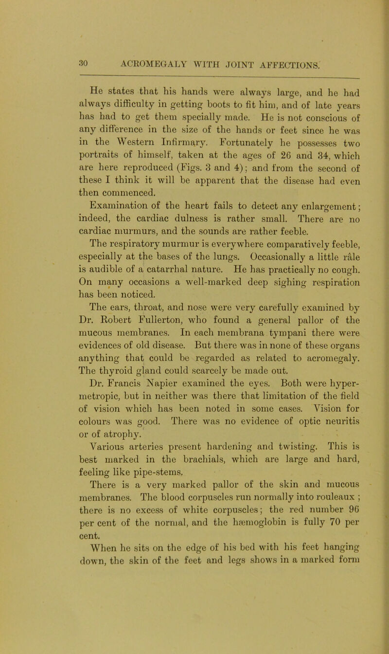 He states that his hands were always lai’ge, and he had always difficulty in getting boots to fit him, and of late years has had to get them specially made. He is not conscious of any difference in the size of the hands or feet since he was in the Western Infirmary. Fortunately he possesses two portraits of himself, taken at the ages of 26 and 34, which are here reproduced (Figs. 3 and 4); and from the second of these I think it will be apparent that the disease had even then commenced. Examination of the heart fails to detect any enlargement; indeed, the cardiac dulness is rather small. There are no cardiac murmurs, and the sounds are rather feeble. The respiratory murmur is everywhere comparatively feeble, especially at the bases of the lungs. Occasionally a little rale is audible of a catarrhal nature. He has practically no cough. On many occasions a well-marked deep sighing respiration has been noticed. The ears, throat, and nose were very carefully examined by Dr. Robert Fullerton, who found a general pallor of the mucous membranes. In each membrana tympani there were evidences of old disease. But there was in none of these organs anything that could be regarded as related to acromegaly. The thyroid gland could scarcely be made out. Dr. Francis Napier examined the eyes. Both were hyper- metropic, but in neither was there that limitation of the field of vision which has been noted in some cases. Vision for colours was good. There was no evidence of optic neuritis or of atrophy. Various arteries present hardening and twisting. This is best marked in the brachials, which are large and hard, feeling like pipe-stems. There is a very marked pallor of the skin and mucous membranes. The blood corpuscles run normally into rouleaux ; there is no excess of white corpuscles; the red number 96 per cent of the normal, and the haemoglobin is fully 70 per cent. When he sits on the edge of his bed with his feet hanging down, the skin of the feet and legs shows in a marked form