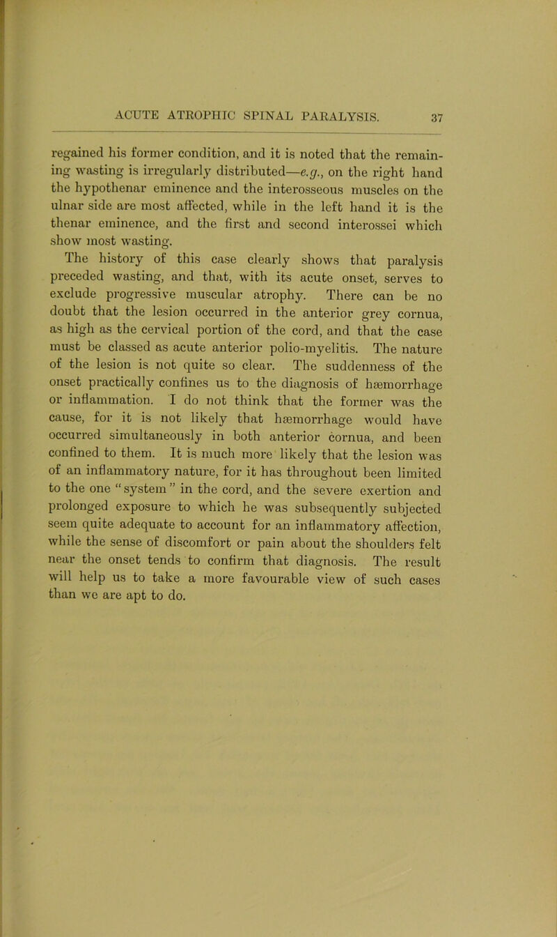 regained his former condition, and it is noted that the remain- ing wasting is irregularly distributed—e.g., on the right hand the hypothenar eminence and the interosseous muscles on the ulnar side are most affected, while in the left hand it is the thenar eminence, and the first and second interossei which show most wasting. The history of this case clearly shows that paralysis preceded wasting, and that, with its acute onset, serves to exclude progressive muscular atrophy. There can be no doubt that the lesion occurred in the anterior grey cornua, as high as the cervical portion of the cord, and that the case must be classed as acute anterior polio-myelitis. The nature of the lesion is not quite so clear. The suddenness of the onset practically confines us to the diagnosis of haemorrhage or inflammation. I do not think that the former was the cause, for it is not likely that haemorrhage would have occurred simultaneously in both anterior cornua, and been confined to them. It is much more likely that the lesion was of an inflammatory nature, for it has throughout been limited to the one “ system ” in the cord, and the severe exertion and prolonged exposure to which he was subsequently subjected seem quite adequate to account for an inflammatory affection, while the sense of discomfort or pain about the shoulders felt near the onset tends to confirm that diagnosis. The result will help us to take a more favourable view of such cases than we are apt to do.