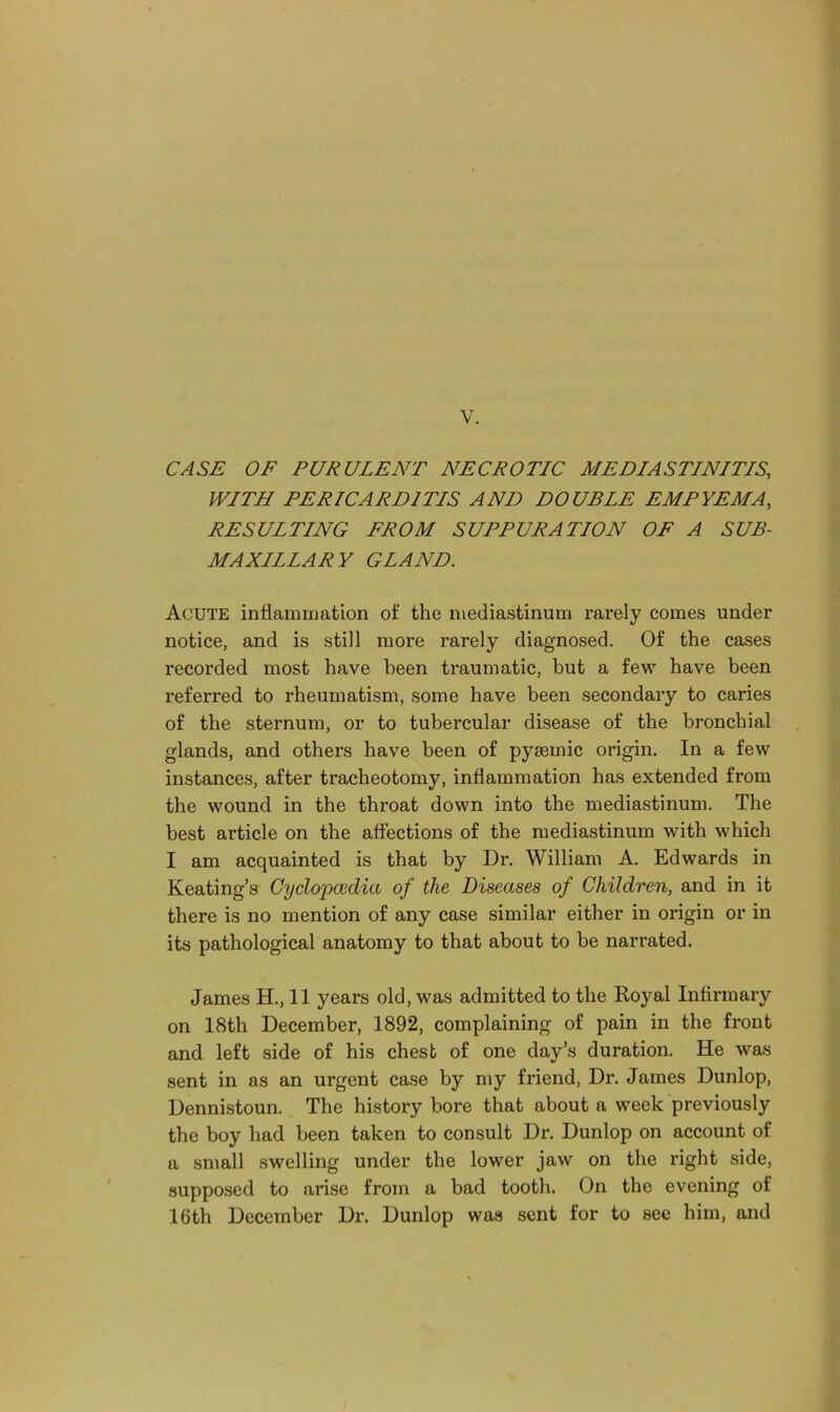 CASE OF PURULENT NECROTIC MEDIASTINITIS, WITH PERICARDITIS AND DOUBLE EMPYEMA, RESULTING FROM SUPPURATION OF A SUB- MAXILLAR Y GLAND. Acute inflammation of the mediastinum rarely comes under notice, and is still more rarely diagnosed. Of the cases recorded most have been traumatic, but a few have been referred to rheumatism, some have been secondary to caries of the sternum, or to tubercular disease of the bronchial glands, and others have been of pysemic origin. In a few instances, after tracheotomy, inflammation has extended from the wound in the throat down into the mediastinum. The best article on the affections of the mediastinum with which I am acquainted is that by Dr. William A. Edwards in Keating’s Cyclopaedia of the Diseases of Children, and in it there is no mention of any case similar either in origin or in its pathological anatomy to that about to be nari’ated. James H., 11 years old, was admitted to the Royal Infirmary on 18th December, 1892, complaining of pain in the front and left side of his chest of one day’s duration. He was sent in as an urgent case by my friend, Dr. James Dunlop, Dennistoun. The history bore that about a week previously the boy had been taken to consult Dr. Dunlop on account of a small swelling under the lower jaw on the right side, supposed to arise from a bad tooth. On the evening of 16th December Dr. Dunlop was sent for to sec him, and